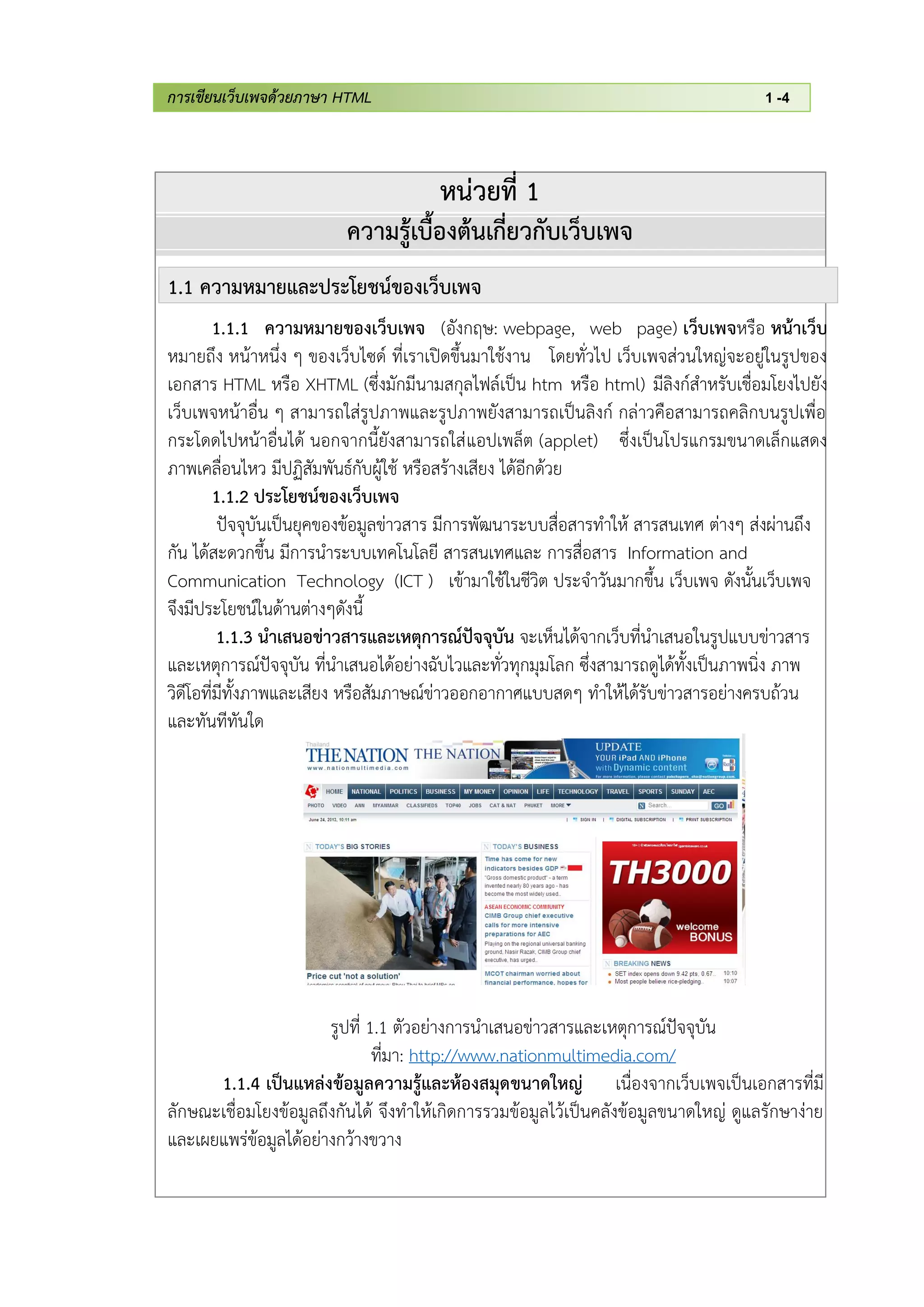 การเขียนเว็บเพจด้วยภาษา HTML 1 -4
หน่วยที่ 1
ความรู้เบื้องต้นเกี่ยวกับเว็บเพจ
1.1 ความหมายและประโยชน์ของเว็บเพจ
1.1.1 ความหมายของเว็บเพจ (อังกฤษ: webpage, web page) เว็บเพจหรือ หน้าเว็บ
หมายถึง หน้าหนึ่ง ๆ ของเว็บไซด์ ที่เราเปิดขึ้นมาใช้งาน โดยทั่วไป เว็บเพจส่วนใหญ่จะอยู่ในรูปของ
เอกสาร HTML หรือ XHTML (ซึ่งมักมีนามสกุลไฟล์เป็น htm หรือ html) มีลิงก์สาหรับเชื่อมโยงไปยัง
เว็บเพจหน้าอื่น ๆ สามารถใส่รูปภาพและรูปภาพยังสามารถเป็นลิงก์ กล่าวคือสามารถคลิกบนรูปเพื่อ
กระโดดไปหน้าอื่นได้ นอกจากนี้ยังสามารถใส่แอปเพล็ต (applet) ซึ่งเป็นโปรแกรมขนาดเล็กแสดง
ภาพเคลื่อนไหว มีปฏิสัมพันธ์กับผู้ใช้ หรือสร้างเสียง ได้อีกด้วย
1.1.2 ประโยชน์ของเว็บเพจ
ปัจจุบันเป็นยุคของข้อมูลข่าวสาร มีการพัฒนาระบบสื่อสารทาให้ สารสนเทศ ต่างๆ ส่งผ่านถึง
กัน ได้สะดวกขึ้น มีการนาระบบเทคโนโลยี สารสนเทศและ การสื่อสาร Information and
Communication Technology (ICT ) เข้ามาใช้ในชีวิต ประจาวันมากขึ้น เว็บเพจ ดังนั้นเว็บเพจ
จึงมีประโยชน์ในด้านต่างๆดังนี้
1.1.3 นาเสนอข่าวสารและเหตุการณ์ปัจจุบัน จะเห็นได้จากเว็บที่นาเสนอในรูปแบบข่าวสาร
และเหตุการณ์ปัจจุบัน ที่นาเสนอได้อย่างฉับไวและทั่วทุกมุมโลก ซึ่งสามารถดูได้ทั้งเป็นภาพนิ่ง ภาพ
วิดีโอที่มีทั้งภาพและเสียง หรือสัมภาษณ์ข่าวออกอากาศแบบสดๆ ทาให้ได้รับข่าวสารอย่างครบถ้วน
และทันทีทันใด
รูปที่ 1.1 ตัวอย่างการนาเสนอข่าวสารและเหตุการณ์ปัจจุบัน
ที่มา: http://www.nationmultimedia.com/
1.1.4 เป็นแหล่งข้อมูลความรู้และห้องสมุดขนาดใหญ่ เนื่องจากเว็บเพจเป็นเอกสารที่มี
ลักษณะเชื่อมโยงข้อมูลถึงกันได้ จึงทาให้เกิดการรวมข้อมูลไว้เป็นคลังข้อมูลขนาดใหญ่ ดูแลรักษาง่าย
และเผยแพร่ข้อมูลได้อย่างกว้างขวาง
 