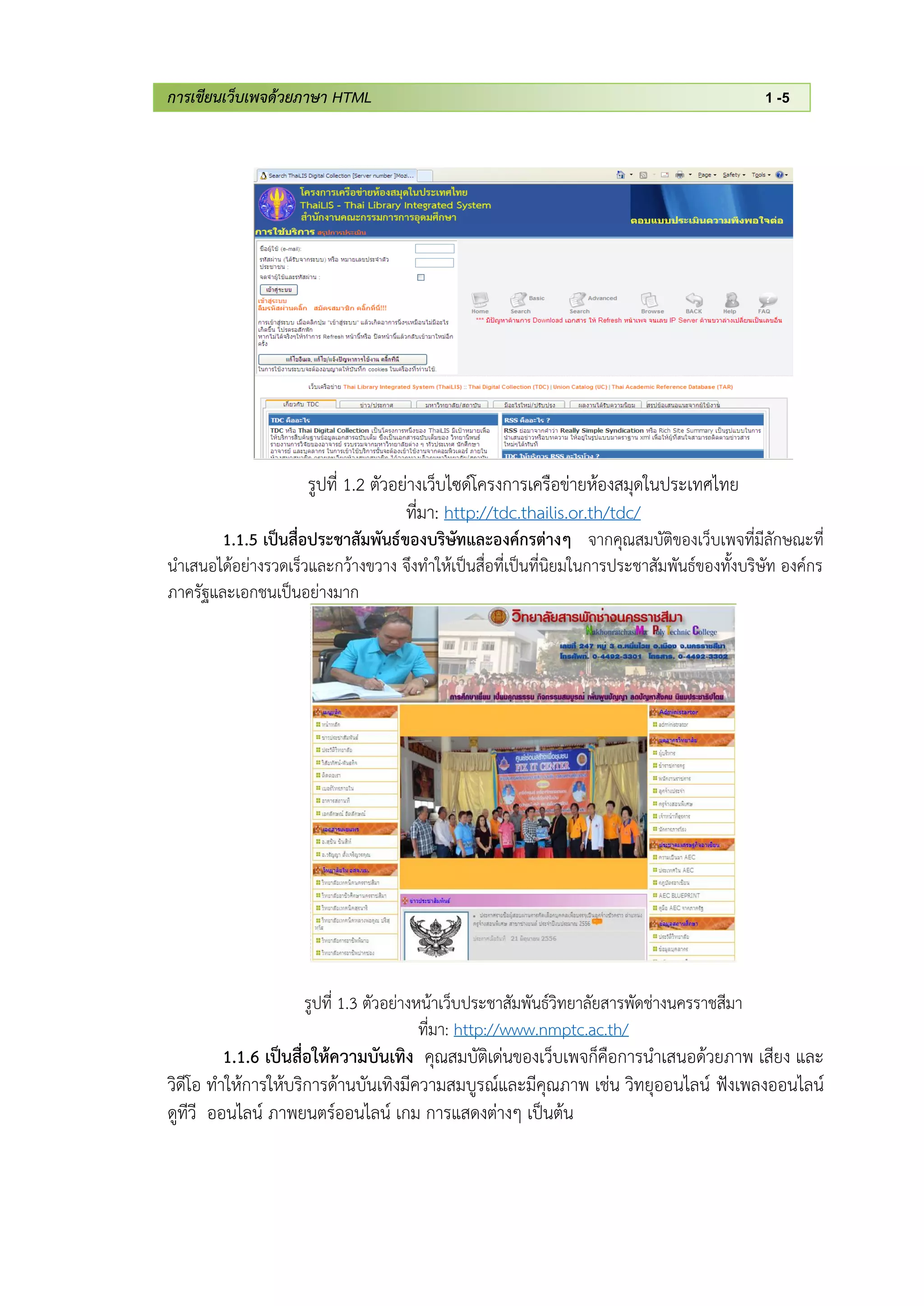 การเขียนเว็บเพจด้วยภาษา HTML 1 -5
รูปที่ 1.2 ตัวอย่างเว็บไซด์โครงการเครือข่ายห้องสมุดในประเทศไทย
ที่มา: http://tdc.thailis.or.th/tdc/
1.1.5 เป็นสื่อประชาสัมพันธ์ของบริษัทและองค์กรต่างๆ จากคุณสมบัติของเว็บเพจที่มีลักษณะที่
นาเสนอได้อย่างรวดเร็วและกว้างขวาง จึงทาให้เป็นสื่อที่เป็นที่นิยมในการประชาสัมพันธ์ของทั้งบริษัท องค์กร
ภาครัฐและเอกชนเป็นอย่างมาก
รูปที่ 1.3 ตัวอย่างหน้าเว็บประชาสัมพันธ์วิทยาลัยสารพัดช่างนครราชสีมา
ที่มา: http://www.nmptc.ac.th/
1.1.6 เป็นสื่อให้ความบันเทิง คุณสมบัติเด่นของเว็บเพจก็คือการนาเสนอด้วยภาพ เสียง และ
วิดีโอ ทาให้การให้บริการด้านบันเทิงมีความสมบูรณ์และมีคุณภาพ เช่น วิทยุออนไลน์ ฟังเพลงออนไลน์
ดูทีวี ออนไลน์ ภาพยนตร์ออนไลน์ เกม การแสดงต่างๆ เป็นต้น
 