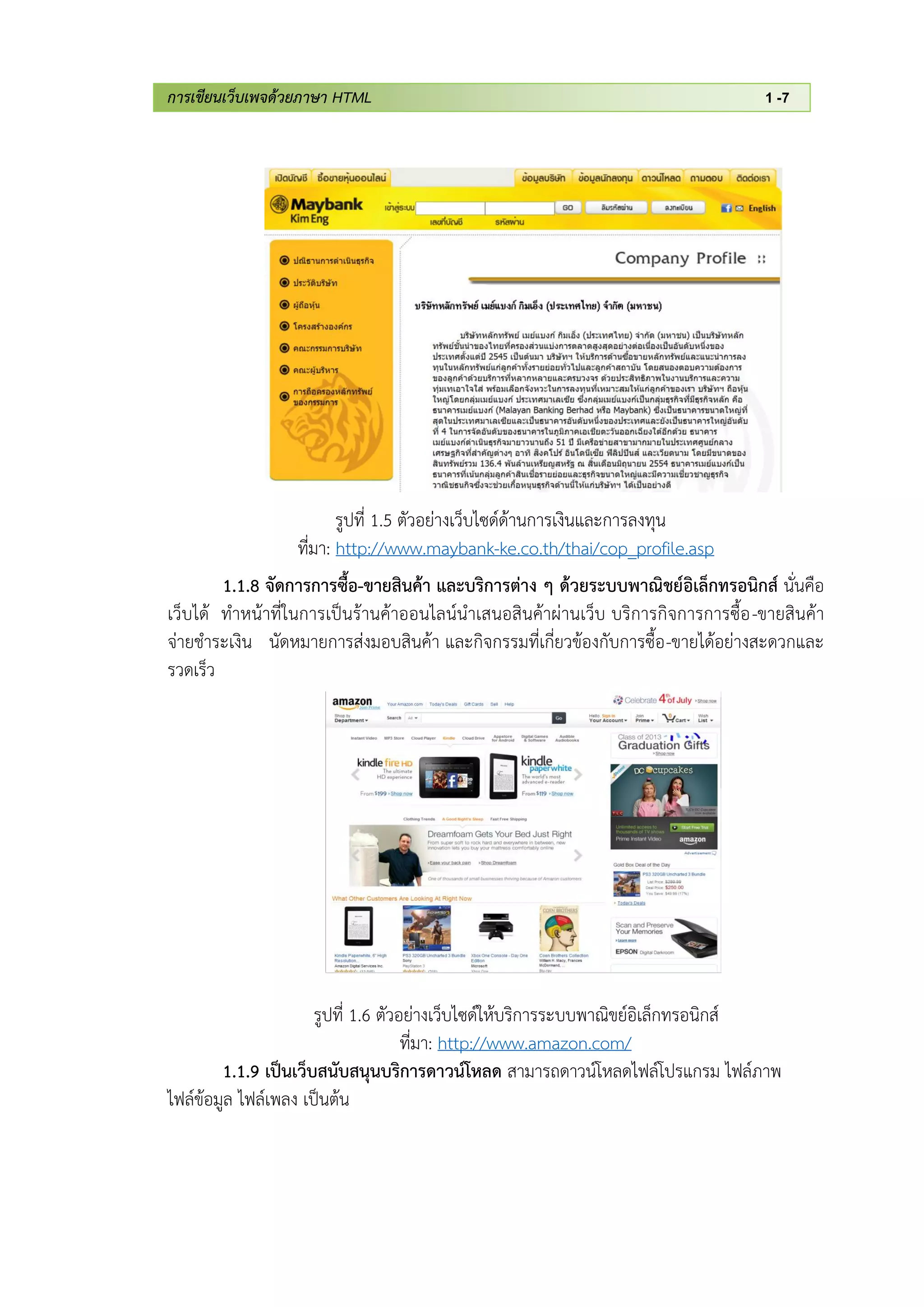 การเขียนเว็บเพจด้วยภาษา HTML 1 -7
รูปที่ 1.5 ตัวอย่างเว็บไซด์ด้านการเงินและการลงทุน
ที่มา: http://www.maybank-ke.co.th/thai/cop_profile.asp
1.1.8 จัดการการซื้อ-ขายสินค้า และบริการต่าง ๆ ด้วยระบบพาณิชย์อิเล็กทรอนิกส์ นั่นคือ
เว็บได้ ทาหน้าที่ในการเป็นร้านค้าออนไลน์นาเสนอสินค้าผ่านเว็บ บริการกิจการการซื้อ-ขายสินค้า
จ่ายชาระเงิน นัดหมายการส่งมอบสินค้า และกิจกรรมที่เกี่ยวข้องกับการซื้อ-ขายได้อย่างสะดวกและ
รวดเร็ว
รูปที่ 1.6 ตัวอย่างเว็บไซด์ให้บริการระบบพาณิขย์อิเล็กทรอนิกส์
ที่มา: http://www.amazon.com/
1.1.9 เป็นเว็บสนับสนุนบริการดาวน์โหลด สามารถดาวน์โหลดไฟล์โปรแกรม ไฟล์ภาพ
ไฟล์ข้อมูล ไฟล์เพลง เป็นต้น
 