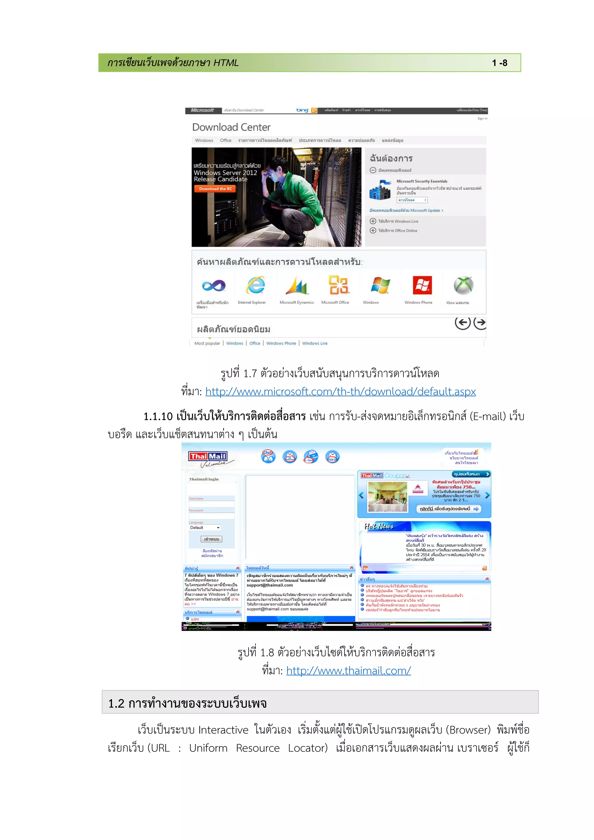 การเขียนเว็บเพจด้วยภาษา HTML 1 -8
รูปที่ 1.7 ตัวอย่างเว็บสนับสนุนการบริการดาวน์โหลด
ที่มา: http://www.microsoft.com/th-th/download/default.aspx
1.1.10 เป็นเว็บให้บริการติดต่อสื่อสาร เช่น การรับ-ส่งจดหมายอิเล็กทรอนิกส์ (E-mail) เว็บ
บอรืด และเว็บแช็ตสนทนาต่าง ๆ เป็นต้น
รูปที่ 1.8 ตัวอย่างเว็บไซด์ให้บริการติดต่อสื่อสาร
ที่มา: http://www.thaimail.com/
1.2 การทางานของระบบเว็บเพจ
เว็บเป็นระบบ Interactive ในตัวเอง เริ่มตั้งแต่ผู้ใช้เปิดโปรแกรมดูผลเว็บ (Browser) พิมพ์ชื่อ
เรียกเว็บ (URL : Uniform Resource Locator) เมื่อเอกสารเว็บแสดงผลผ่าน เบราเซอร์ ผู้ใช้ก็
 