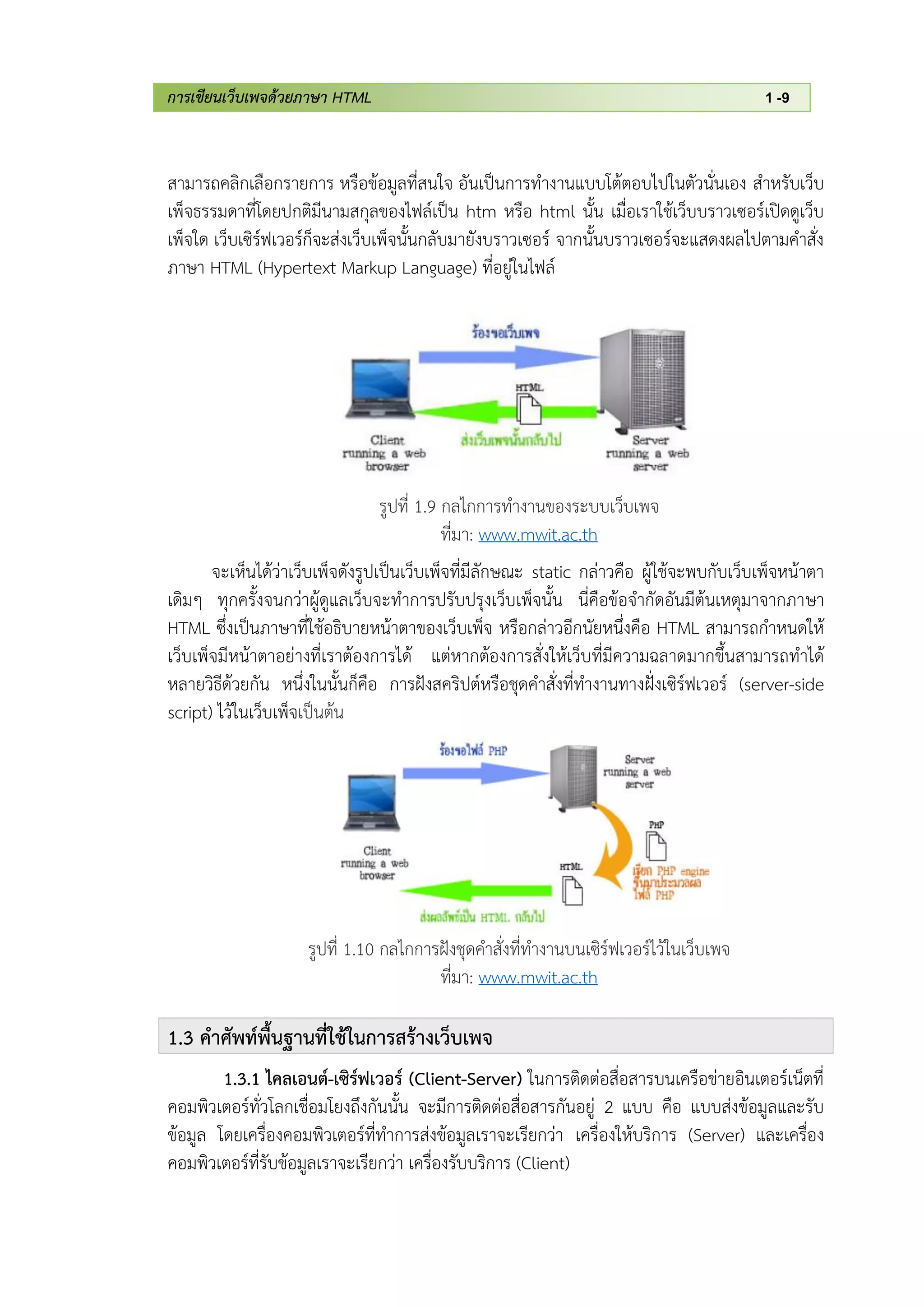 การเขียนเว็บเพจด้วยภาษา HTML 1 -9
สามารถคลิกเลือกรายการ หรือข้อมูลที่สนใจ อันเป็นการทางานแบบโต้ตอบไปในตัวนั่นเอง สาหรับเว็บ
เพ็จธรรมดาที่โดยปกติมีนามสกุลของไฟล์เป็น htm หรือ html นั้น เมื่อเราใช้เว็บบราวเซอร์เปิดดูเว็บ
เพ็จใด เว็บเซิร์ฟเวอร์ก็จะส่งเว็บเพ็จนั้นกลับมายังบราวเซอร์ จากนั้นบราวเซอร์จะแสดงผลไปตามคาสั่ง
ภาษา HTML (Hypertext Markup Language) ที่อยู่ในไฟล์
รูปที่ 1.9 กลไกการทางานของระบบเว็บเพจ
ที่มา: www.mwit.ac.th
จะเห็นได้ว่าเว็บเพ็จดังรูปเป็นเว็บเพ็จที่มีลักษณะ static กล่าวคือ ผู้ใช้จะพบกับเว็บเพ็จหน้าตา
เดิมๆ ทุกครั้งจนกว่าผู้ดูแลเว็บจะทาการปรับปรุงเว็บเพ็จนั้น นี่คือข้อจากัดอันมีต้นเหตุมาจากภาษา
HTML ซึ่งเป็นภาษาที่ใช้อธิบายหน้าตาของเว็บเพ็จ หรือกล่าวอีกนัยหนึ่งคือ HTML สามารถกาหนดให้
เว็บเพ็จมีหน้าตาอย่างที่เราต้องการได้ แต่หากต้องการสั่งให้เว็บที่มีความฉลาดมากขึ้นสามารถทาได้
หลายวิธีด้วยกัน หนึ่งในนั้นก็คือ การฝังสคริปต์หรือชุดคาสั่งที่ทางานทางฝั่งเซิร์ฟเวอร์ (server-side
script) ไว้ในเว็บเพ็จเป็นต้น
รูปที่ 1.10 กลไกการฝังชุดคาสั่งที่ทางานบนเซิร์ฟเวอร์ไว้ในเว็บเพจ
ที่มา: www.mwit.ac.th
1.3 คาศัพท์พื้นฐานที่ใช้ในการสร้างเว็บเพจ
1.3.1 ไคลเอนต์-เซิร์ฟเวอร์ (Client-Server) ในการติดต่อสื่อสารบนเครือข่ายอินเตอร์เน็ตที่
คอมพิวเตอร์ทั่วโลกเชื่อมโยงถึงกันนั้น จะมีการติดต่อสื่อสารกันอยู่ 2 แบบ คือ แบบส่งข้อมูลและรับ
ข้อมูล โดยเครื่องคอมพิวเตอร์ที่ทาการส่งข้อมูลเราจะเรียกว่า เครื่องให้บริการ (Server) และเครื่อง
คอมพิวเตอร์ที่รับข้อมูลเราจะเรียกว่า เครื่องรับบริการ (Client)
 