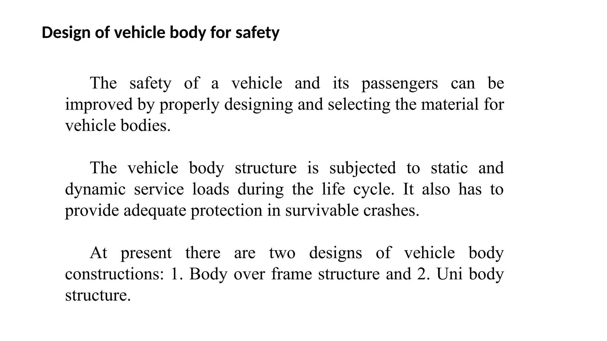 Design of vehicle body for safety
The safety of a vehicle and its passengers can be
improved by properly designing and selecting the material for
vehicle bodies.
The vehicle body structure is subjected to static and
dynamic service loads during the life cycle. It also has to
provide adequate protection in survivable crashes.
At present there are two designs of vehicle body
constructions: 1. Body over frame structure and 2. Uni body
structure.
 