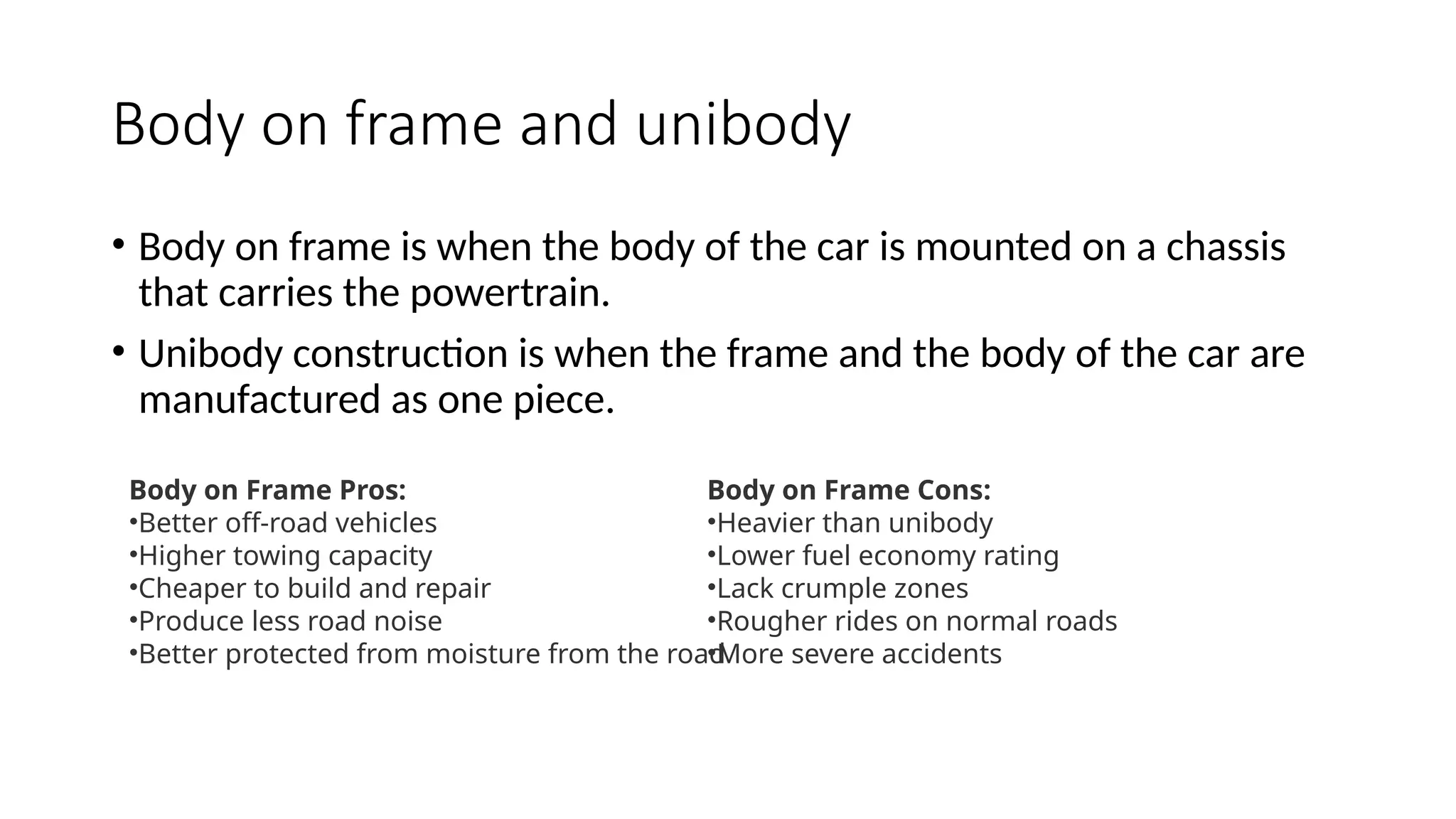 Body on frame and unibody
• Body on frame is when the body of the car is mounted on a chassis
that carries the powertrain.
• Unibody construction is when the frame and the body of the car are
manufactured as one piece.
Body on Frame Pros:
•Better off-road vehicles
•Higher towing capacity
•Cheaper to build and repair
•Produce less road noise
•Better protected from moisture from the road
Body on Frame Cons:
•Heavier than unibody
•Lower fuel economy rating
•Lack crumple zones
•Rougher rides on normal roads
•More severe accidents
 