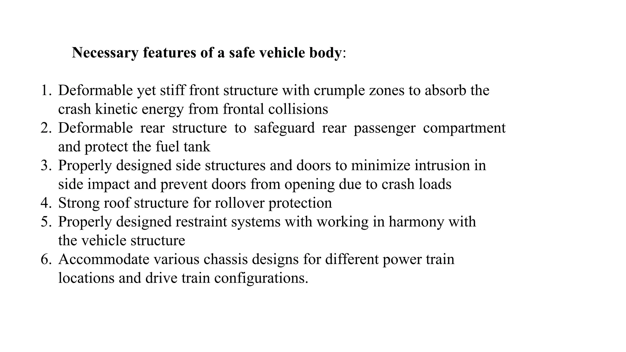 Necessary features of a safe vehicle body:
1. Deformable yet stiff front structure with crumple zones to absorb the
crash kinetic energy from frontal collisions
2. Deformable rear structure to safeguard rear passenger compartment
and protect the fuel tank
3. Properly designed side structures and doors to minimize intrusion in
side impact and prevent doors from opening due to crash loads
4. Strong roof structure for rollover protection
5. Properly designed restraint systems with working in harmony with
the vehicle structure
6. Accommodate various chassis designs for different power train
locations and drive train configurations.
 