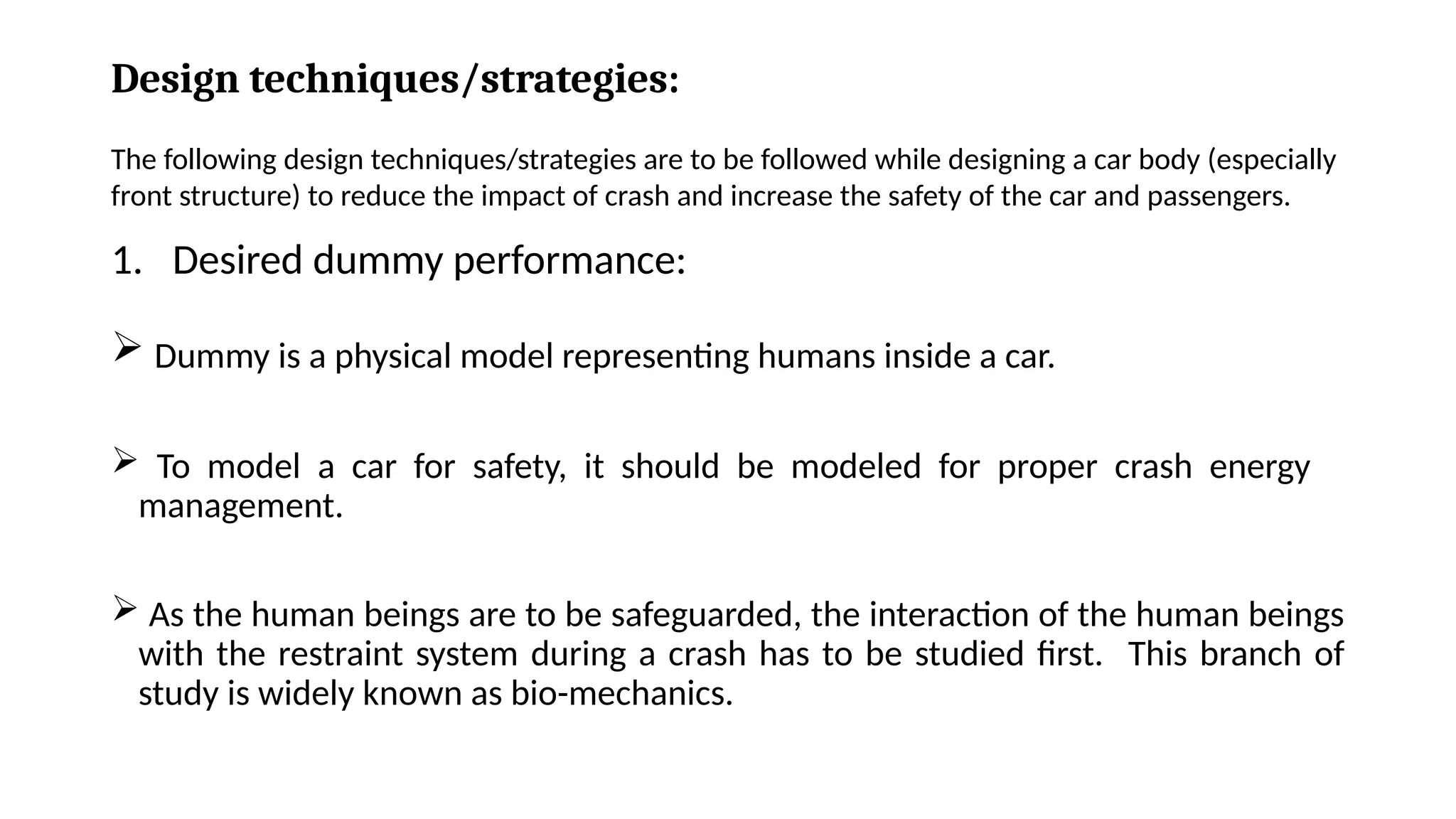Design techniques/strategies:
1. Desired dummy performance:
 Dummy is a physical model representing humans inside a car.
 To model a car for safety, it should be modeled for proper crash energy
management.
 As the human beings are to be safeguarded, the interaction of the human beings
with the restraint system during a crash has to be studied first. This branch of
study is widely known as bio-mechanics.
The following design techniques/strategies are to be followed while designing a car body (especially
front structure) to reduce the impact of crash and increase the safety of the car and passengers.
 
