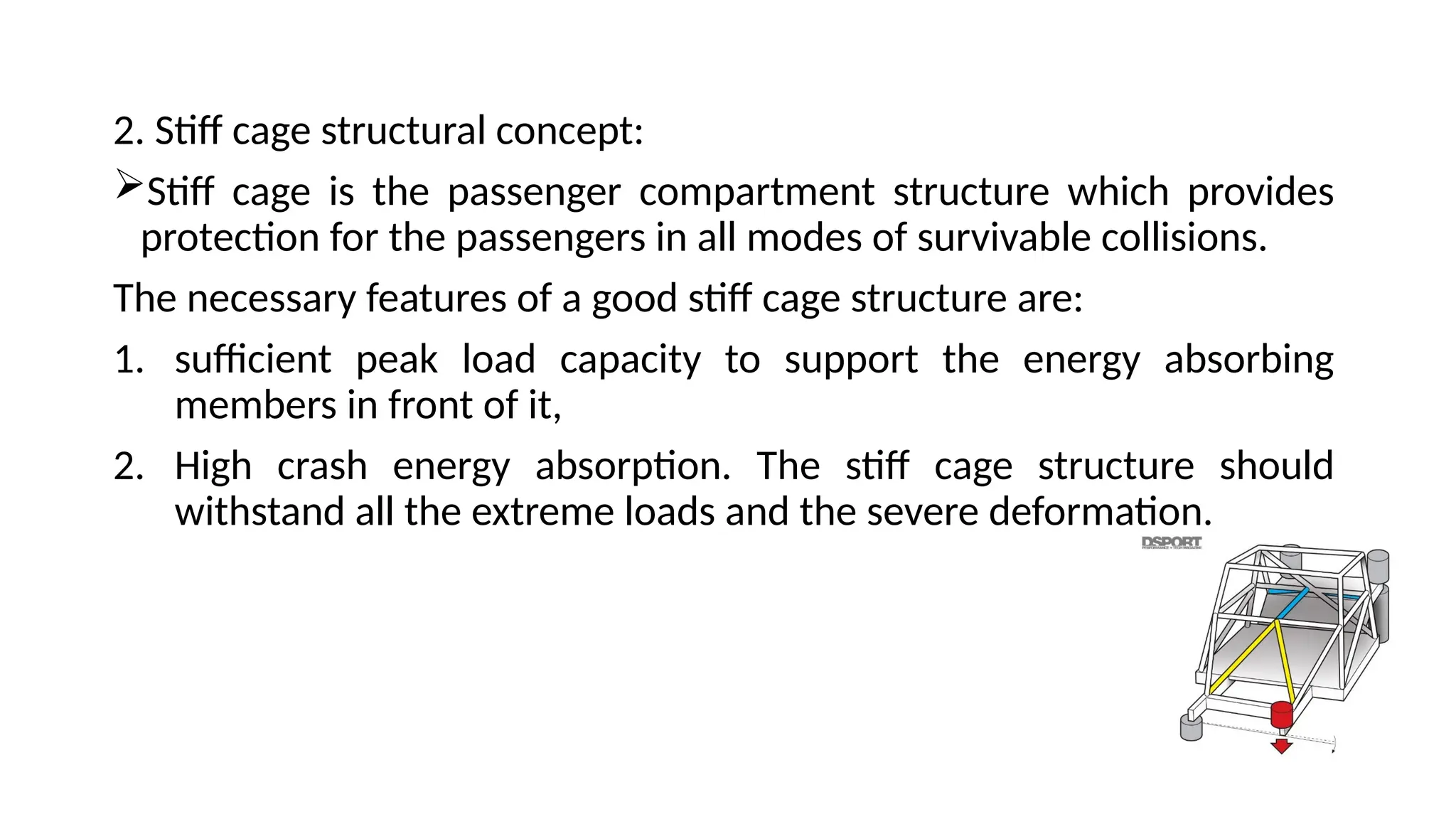 2. Stiff cage structural concept:
Stiff cage is the passenger compartment structure which provides
protection for the passengers in all modes of survivable collisions.
The necessary features of a good stiff cage structure are:
1. sufficient peak load capacity to support the energy absorbing
members in front of it,
2. High crash energy absorption. The stiff cage structure should
withstand all the extreme loads and the severe deformation.
 