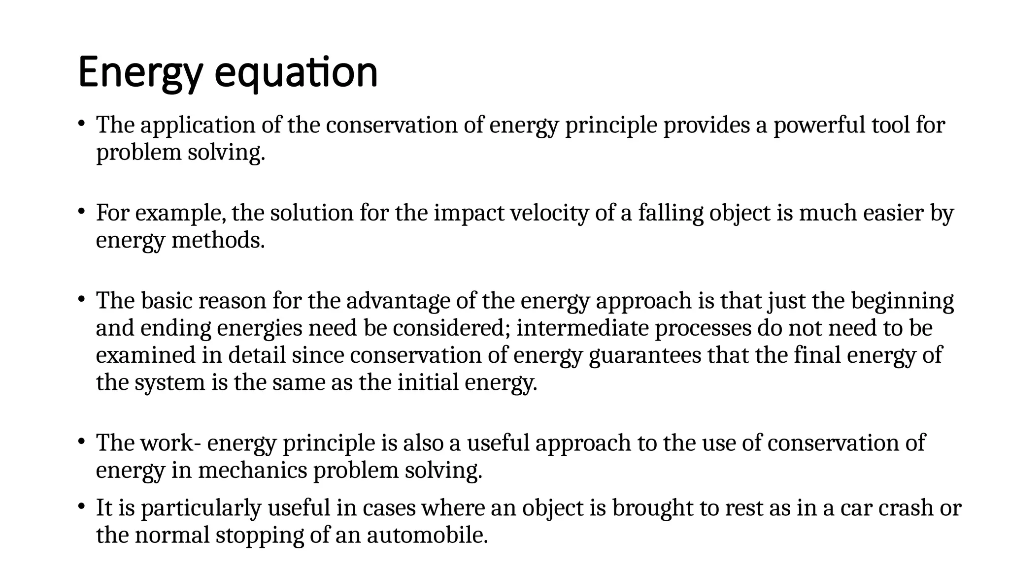 Energy equation
• The application of the conservation of energy principle provides a powerful tool for
problem solving.
• For example, the solution for the impact velocity of a falling object is much easier by
energy methods.
• The basic reason for the advantage of the energy approach is that just the beginning
and ending energies need be considered; intermediate processes do not need to be
examined in detail since conservation of energy guarantees that the final energy of
the system is the same as the initial energy.
• The work- energy principle is also a useful approach to the use of conservation of
energy in mechanics problem solving.
• It is particularly useful in cases where an object is brought to rest as in a car crash or
the normal stopping of an automobile.
 