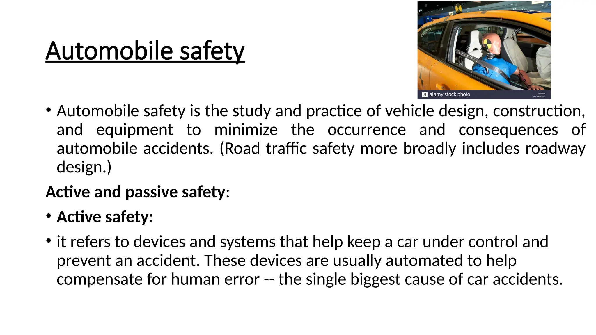Automobile safety
• Automobile safety is the study and practice of vehicle design, construction,
and equipment to minimize the occurrence and consequences of
automobile accidents. (Road traffic safety more broadly includes roadway
design.)
Active and passive safety:
• Active safety:
• it refers to devices and systems that help keep a car under control and
prevent an accident. These devices are usually automated to help
compensate for human error -- the single biggest cause of car accidents.
 
