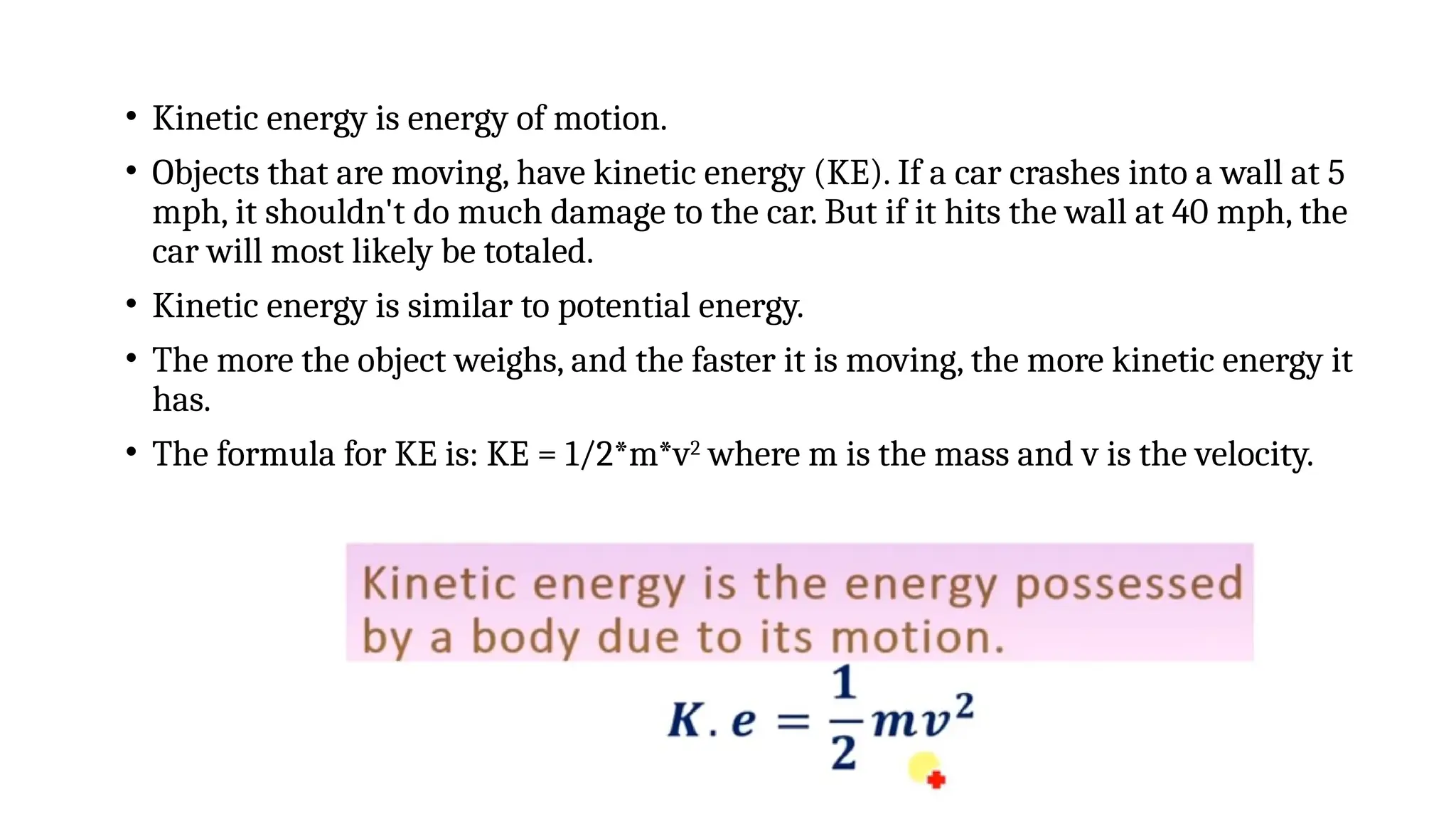 • Kinetic energy is energy of motion.
• Objects that are moving, have kinetic energy (KE). If a car crashes into a wall at 5
mph, it shouldn't do much damage to the car. But if it hits the wall at 40 mph, the
car will most likely be totaled.
• Kinetic energy is similar to potential energy.
• The more the object weighs, and the faster it is moving, the more kinetic energy it
has.
• The formula for KE is: KE = 1/2*m*v2
where m is the mass and v is the velocity.
 