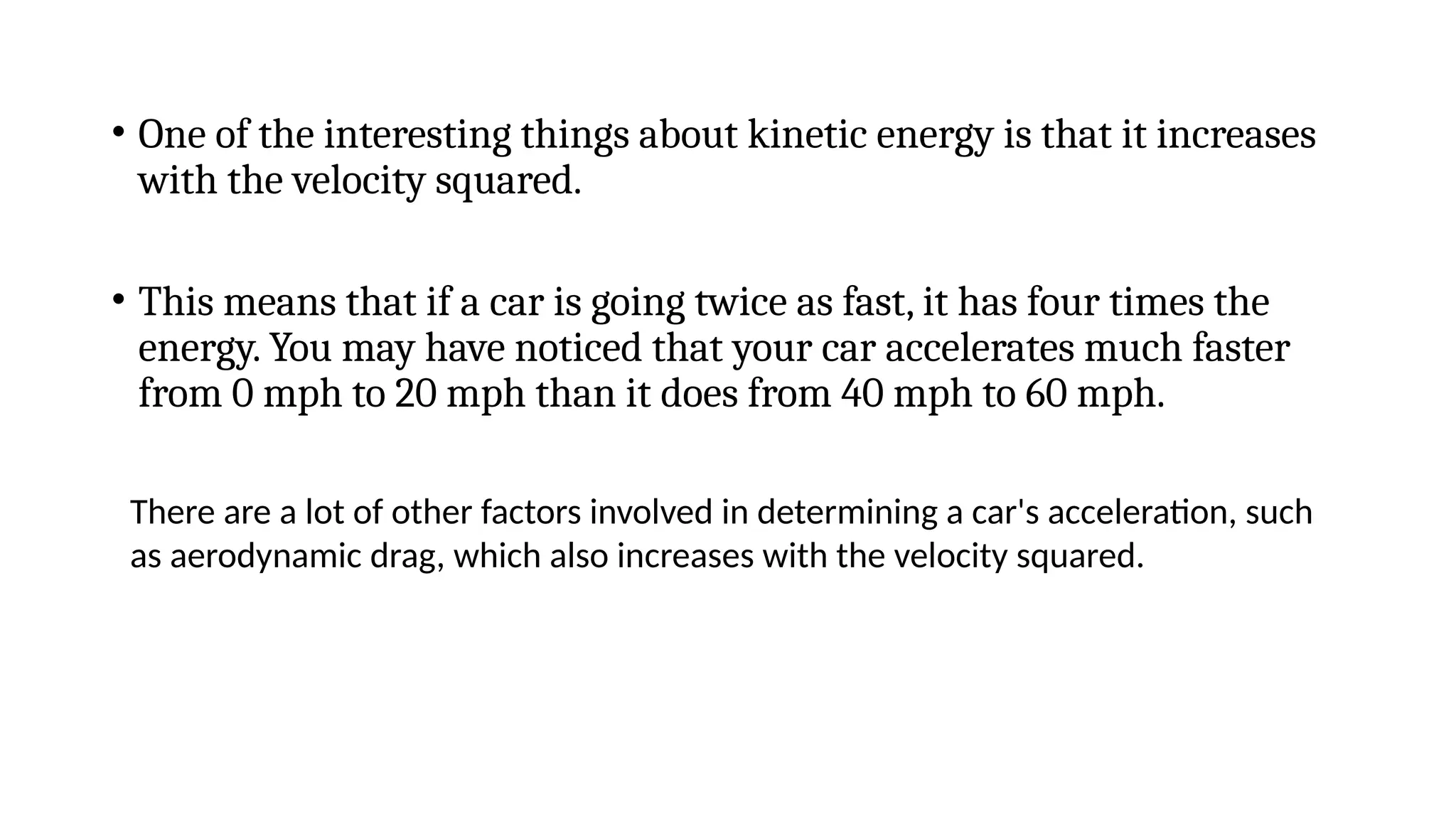 • One of the interesting things about kinetic energy is that it increases
with the velocity squared.
• This means that if a car is going twice as fast, it has four times the
energy. You may have noticed that your car accelerates much faster
from 0 mph to 20 mph than it does from 40 mph to 60 mph.
There are a lot of other factors involved in determining a car's acceleration, such
as aerodynamic drag, which also increases with the velocity squared.
 