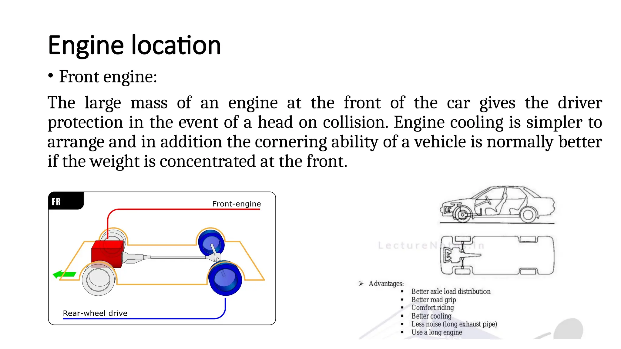 Engine location
• Front engine:
The large mass of an engine at the front of the car gives the driver
protection in the event of a head on collision. Engine cooling is simpler to
arrange and in addition the cornering ability of a vehicle is normally better
if the weight is concentrated at the front.
 