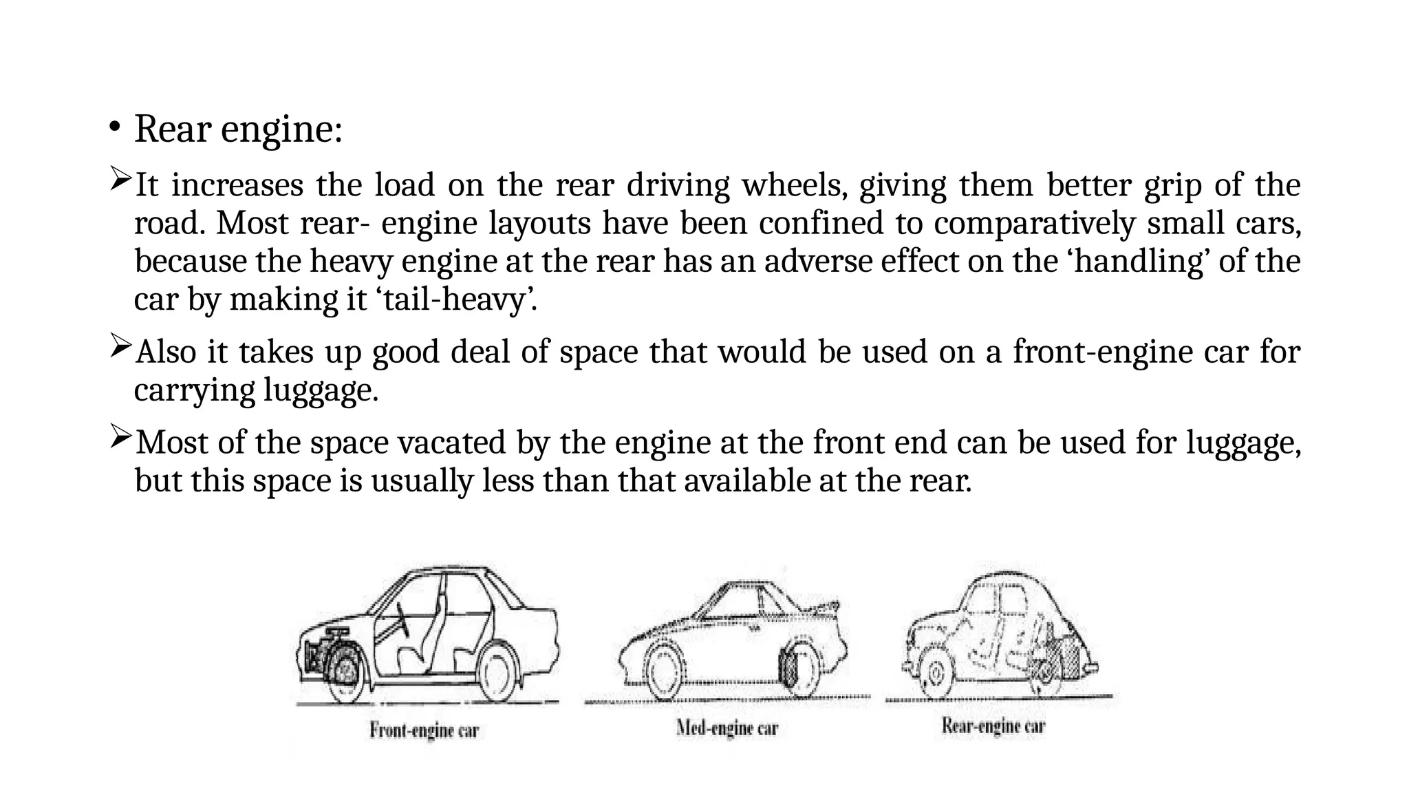 • Rear engine:
It increases the load on the rear driving wheels, giving them better grip of the
road. Most rear- engine layouts have been confined to comparatively small cars,
because the heavy engine at the rear has an adverse effect on the ‘handling’ of the
car by making it ‘tail-heavy’.
Also it takes up good deal of space that would be used on a front-engine car for
carrying luggage.
Most of the space vacated by the engine at the front end can be used for luggage,
but this space is usually less than that available at the rear.
 