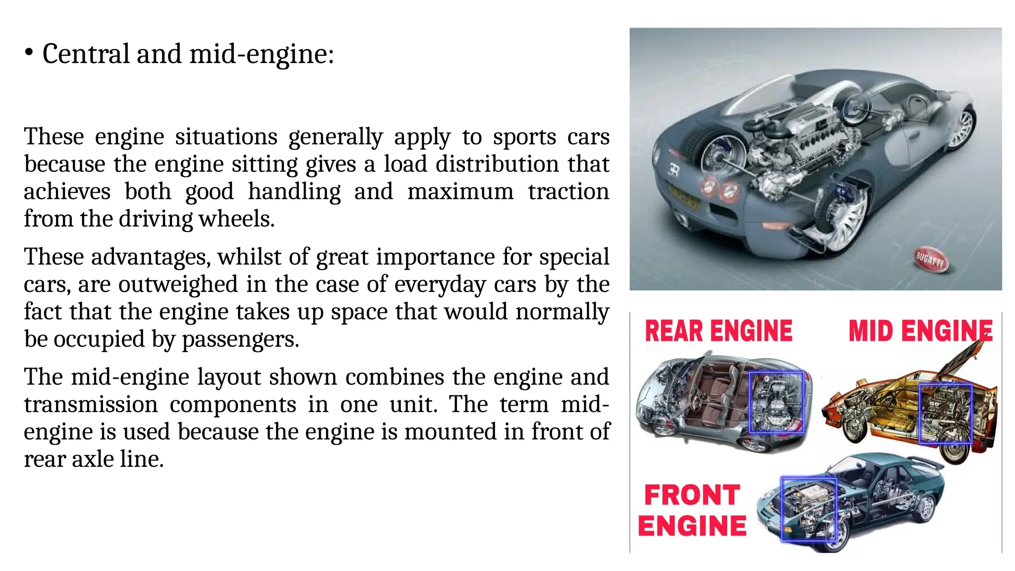 • Central and mid-engine:
These engine situations generally apply to sports cars
because the engine sitting gives a load distribution that
achieves both good handling and maximum traction
from the driving wheels.
These advantages, whilst of great importance for special
cars, are outweighed in the case of everyday cars by the
fact that the engine takes up space that would normally
be occupied by passengers.
The mid-engine layout shown combines the engine and
transmission components in one unit. The term mid-
engine is used because the engine is mounted in front of
rear axle line.
 