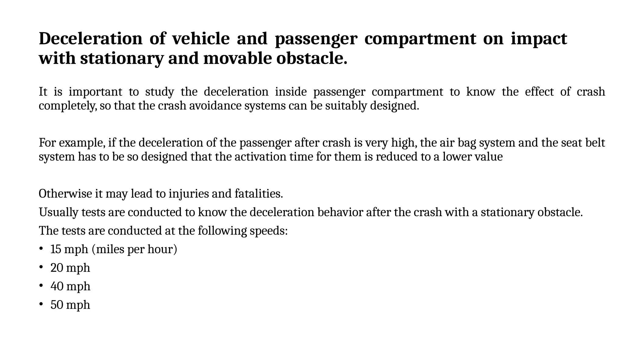 Deceleration of vehicle and passenger compartment on impact
with stationary and movable obstacle.
It is important to study the deceleration inside passenger compartment to know the effect of crash
completely, so that the crash avoidance systems can be suitably designed.
For example, if the deceleration of the passenger after crash is very high, the air bag system and the seat belt
system has to be so designed that the activation time for them is reduced to a lower value
Otherwise it may lead to injuries and fatalities.
Usually tests are conducted to know the deceleration behavior after the crash with a stationary obstacle.
The tests are conducted at the following speeds:
• 15 mph (miles per hour)
• 20 mph
• 40 mph
• 50 mph
 