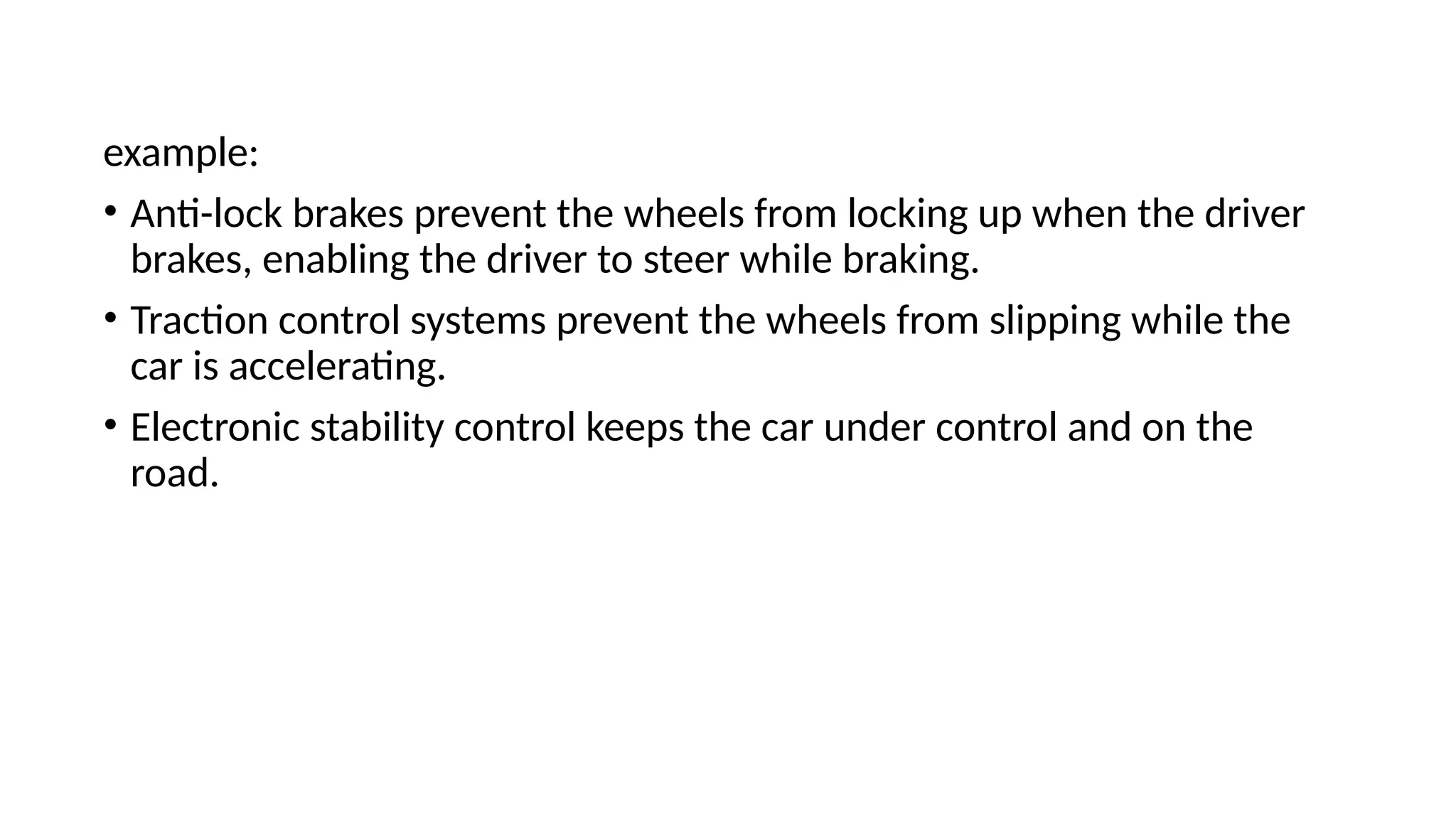 example:
• Anti-lock brakes prevent the wheels from locking up when the driver
brakes, enabling the driver to steer while braking.
• Traction control systems prevent the wheels from slipping while the
car is accelerating.
• Electronic stability control keeps the car under control and on the
road.
 