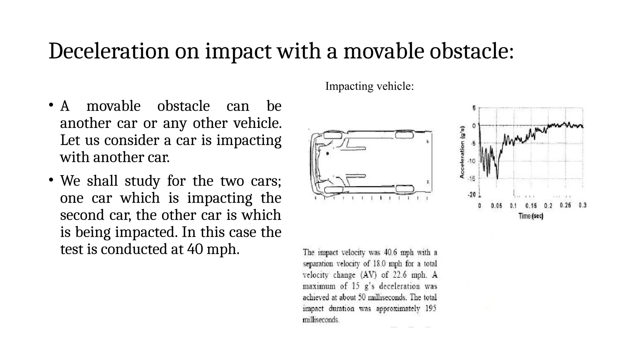 Deceleration on impact with a movable obstacle:
• A movable obstacle can be
another car or any other vehicle.
Let us consider a car is impacting
with another car.
• We shall study for the two cars;
one car which is impacting the
second car, the other car is which
is being impacted. In this case the
test is conducted at 40 mph.
Impacting vehicle:
 