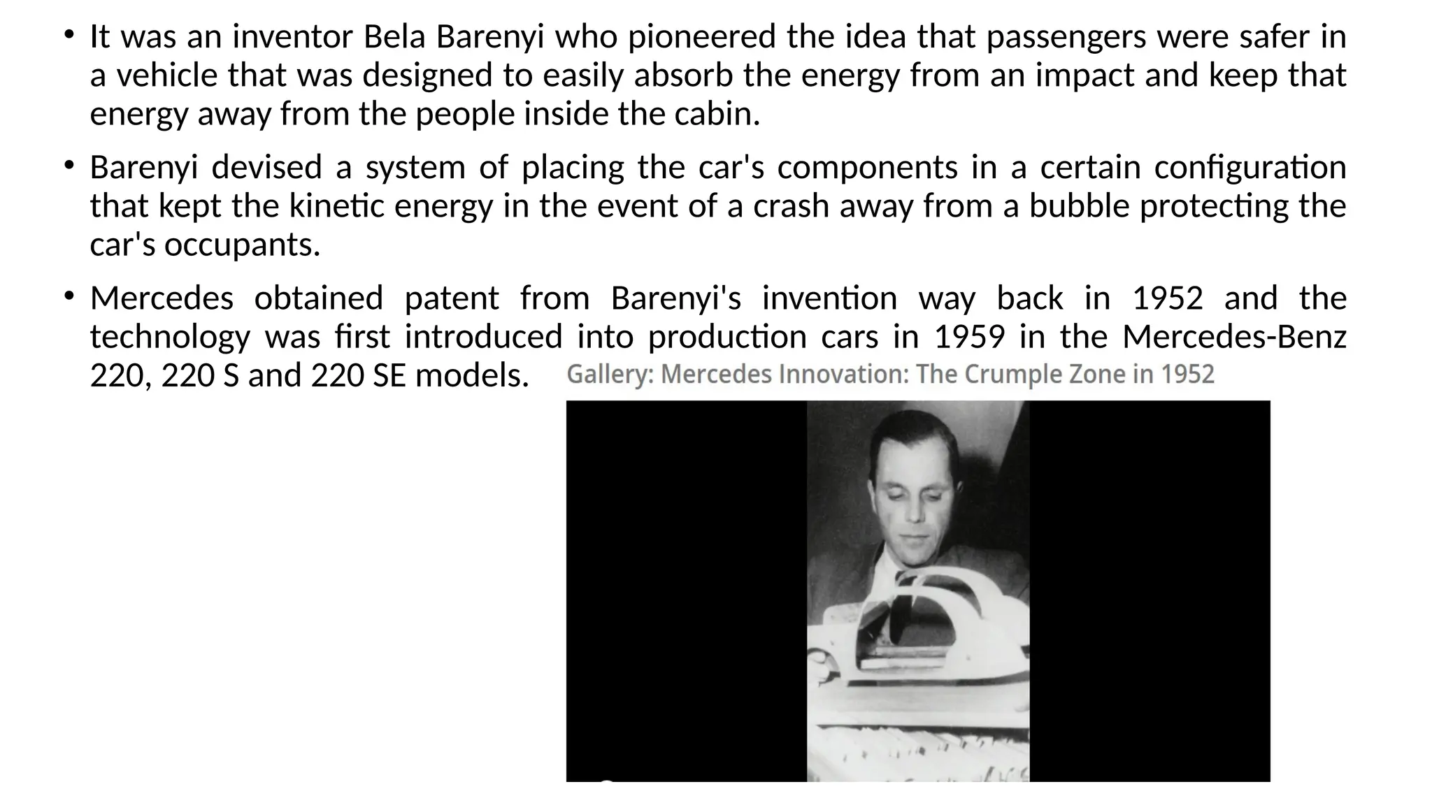 • It was an inventor Bela Barenyi who pioneered the idea that passengers were safer in
a vehicle that was designed to easily absorb the energy from an impact and keep that
energy away from the people inside the cabin.
• Barenyi devised a system of placing the car's components in a certain configuration
that kept the kinetic energy in the event of a crash away from a bubble protecting the
car's occupants.
• Mercedes obtained patent from Barenyi's invention way back in 1952 and the
technology was first introduced into production cars in 1959 in the Mercedes-Benz
220, 220 S and 220 SE models.
 