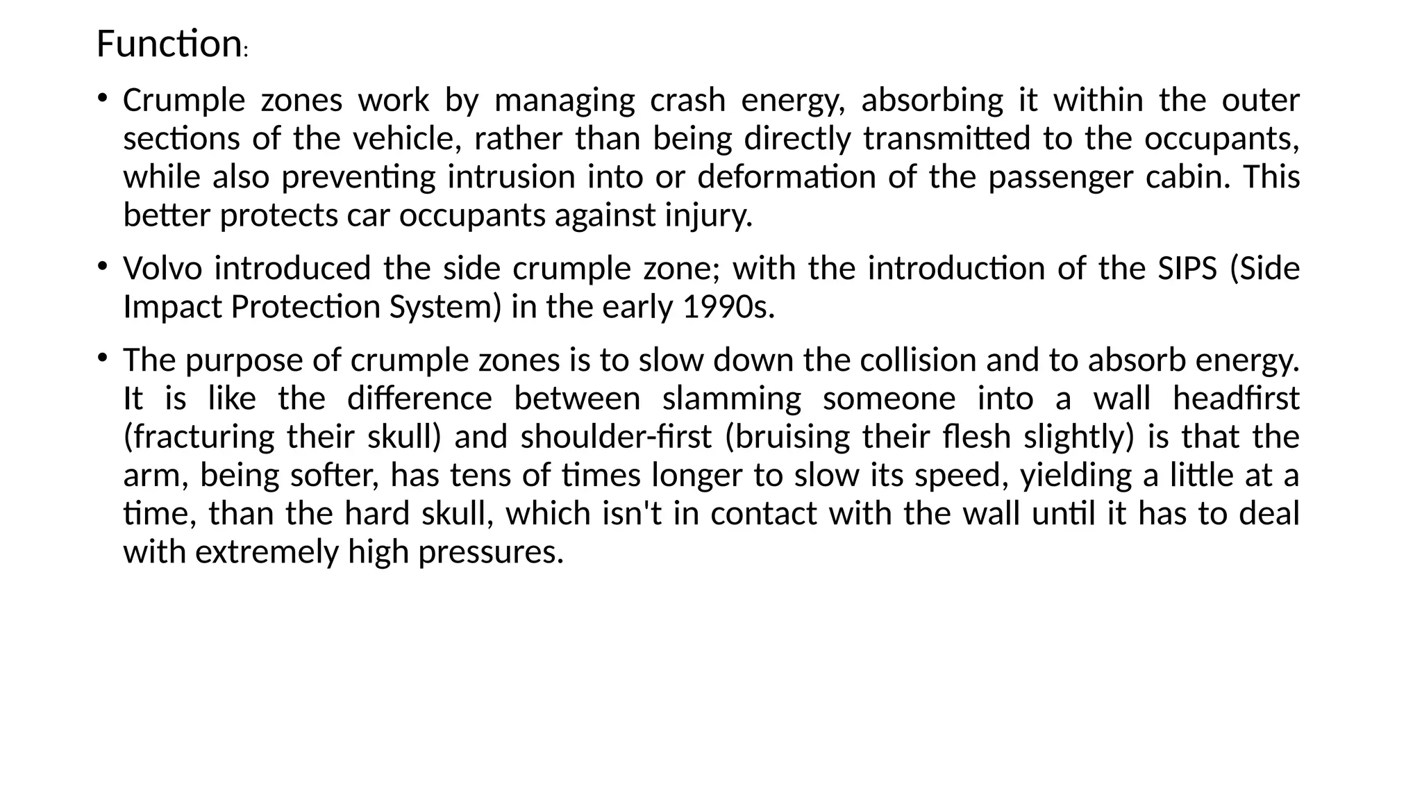 Function:
• Crumple zones work by managing crash energy, absorbing it within the outer
sections of the vehicle, rather than being directly transmitted to the occupants,
while also preventing intrusion into or deformation of the passenger cabin. This
better protects car occupants against injury.
• Volvo introduced the side crumple zone; with the introduction of the SIPS (Side
Impact Protection System) in the early 1990s.
• The purpose of crumple zones is to slow down the collision and to absorb energy.
It is like the difference between slamming someone into a wall headfirst
(fracturing their skull) and shoulder-first (bruising their flesh slightly) is that the
arm, being softer, has tens of times longer to slow its speed, yielding a little at a
time, than the hard skull, which isn't in contact with the wall until it has to deal
with extremely high pressures.
 