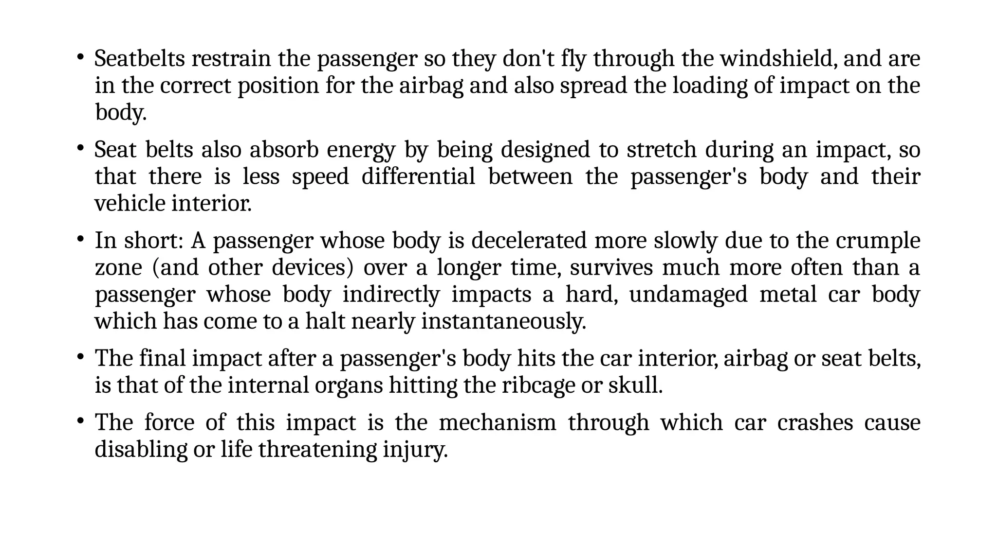 • Seatbelts restrain the passenger so they don't fly through the windshield, and are
in the correct position for the airbag and also spread the loading of impact on the
body.
• Seat belts also absorb energy by being designed to stretch during an impact, so
that there is less speed differential between the passenger's body and their
vehicle interior.
• In short: A passenger whose body is decelerated more slowly due to the crumple
zone (and other devices) over a longer time, survives much more often than a
passenger whose body indirectly impacts a hard, undamaged metal car body
which has come to a halt nearly instantaneously.
• The final impact after a passenger's body hits the car interior, airbag or seat belts,
is that of the internal organs hitting the ribcage or skull.
• The force of this impact is the mechanism through which car crashes cause
disabling or life threatening injury.
 