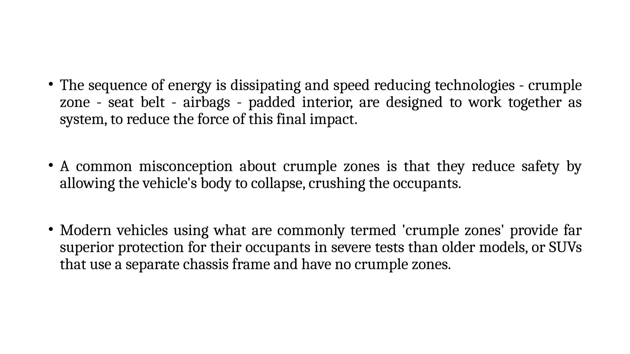 • The sequence of energy is dissipating and speed reducing technologies - crumple
zone - seat belt - airbags - padded interior, are designed to work together as
system, to reduce the force of this final impact.
• A common misconception about crumple zones is that they reduce safety by
allowing the vehicle's body to collapse, crushing the occupants.
• Modern vehicles using what are commonly termed 'crumple zones' provide far
superior protection for their occupants in severe tests than older models, or SUVs
that use a separate chassis frame and have no crumple zones.
 