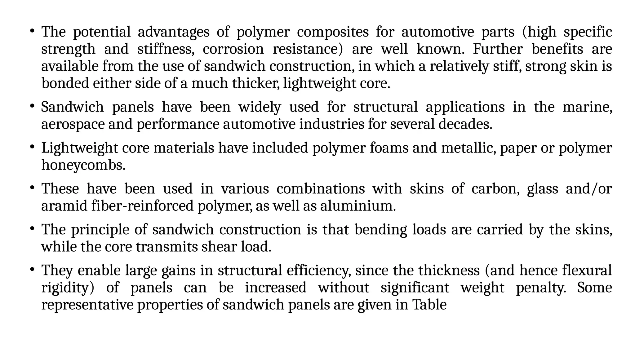 • The potential advantages of polymer composites for automotive parts (high specific
strength and stiffness, corrosion resistance) are well known. Further benefits are
available from the use of sandwich construction, in which a relatively stiff, strong skin is
bonded either side of a much thicker, lightweight core.
• Sandwich panels have been widely used for structural applications in the marine,
aerospace and performance automotive industries for several decades.
• Lightweight core materials have included polymer foams and metallic, paper or polymer
honeycombs.
• These have been used in various combinations with skins of carbon, glass and/or
aramid fiber-reinforced polymer, as well as aluminium.
• The principle of sandwich construction is that bending loads are carried by the skins,
while the core transmits shear load.
• They enable large gains in structural efficiency, since the thickness (and hence flexural
rigidity) of panels can be increased without significant weight penalty. Some
representative properties of sandwich panels are given in Table
 