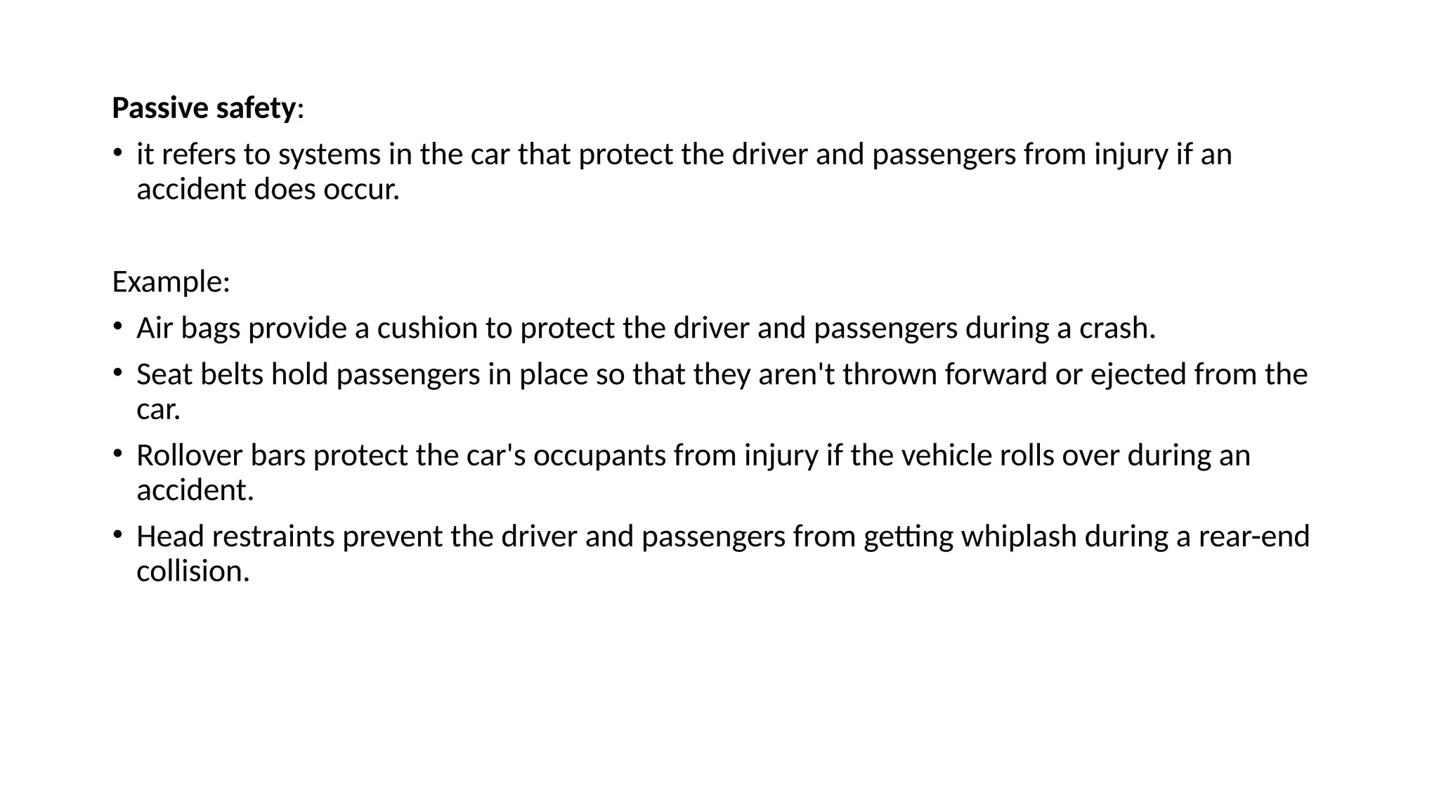 Passive safety:
• it refers to systems in the car that protect the driver and passengers from injury if an
accident does occur.
Example:
• Air bags provide a cushion to protect the driver and passengers during a crash.
• Seat belts hold passengers in place so that they aren't thrown forward or ejected from the
car.
• Rollover bars protect the car's occupants from injury if the vehicle rolls over during an
accident.
• Head restraints prevent the driver and passengers from getting whiplash during a rear-end
collision.
 