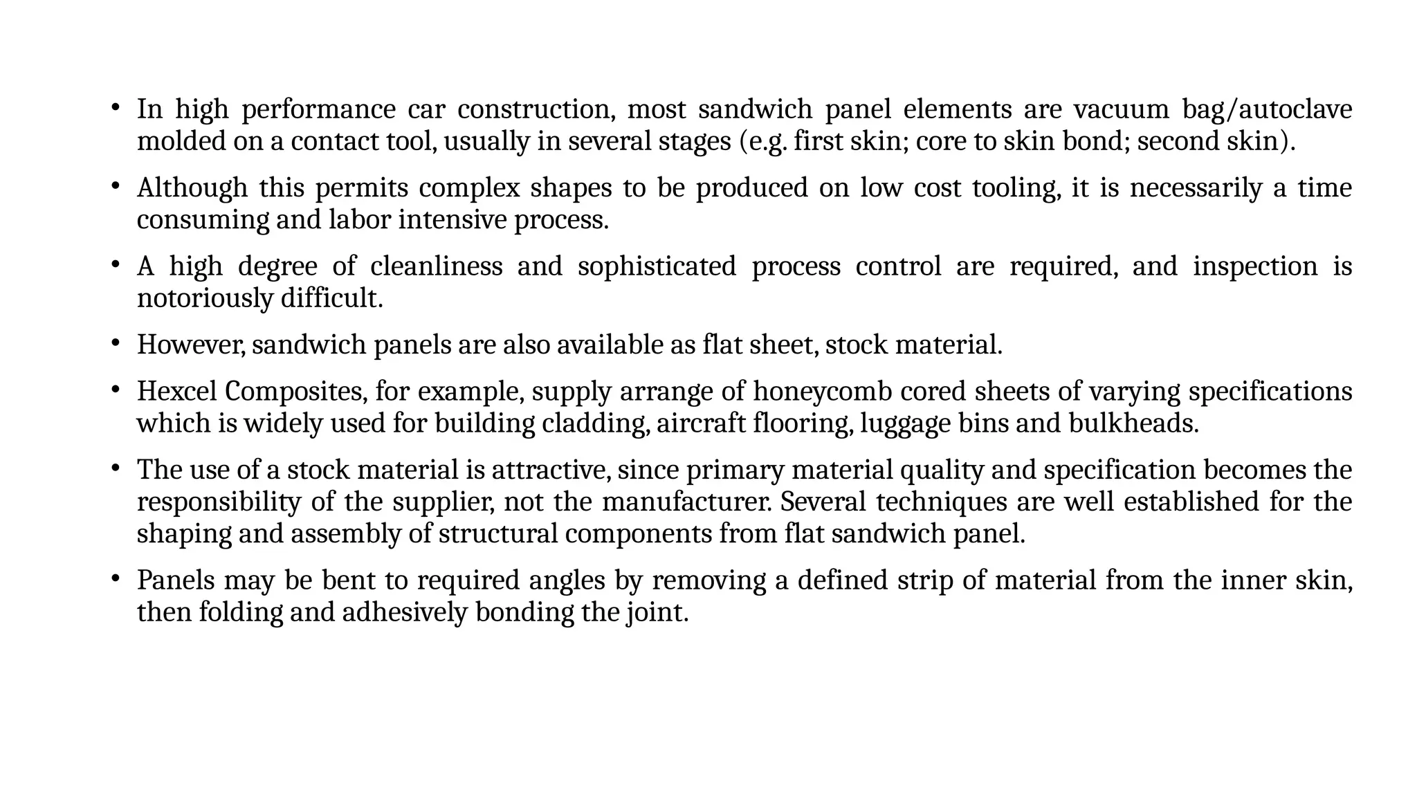 • In high performance car construction, most sandwich panel elements are vacuum bag/autoclave
molded on a contact tool, usually in several stages (e.g. first skin; core to skin bond; second skin).
• Although this permits complex shapes to be produced on low cost tooling, it is necessarily a time
consuming and labor intensive process.
• A high degree of cleanliness and sophisticated process control are required, and inspection is
notoriously difficult.
• However, sandwich panels are also available as flat sheet, stock material.
• Hexcel Composites, for example, supply arrange of honeycomb cored sheets of varying specifications
which is widely used for building cladding, aircraft flooring, luggage bins and bulkheads.
• The use of a stock material is attractive, since primary material quality and specification becomes the
responsibility of the supplier, not the manufacturer. Several techniques are well established for the
shaping and assembly of structural components from flat sandwich panel.
• Panels may be bent to required angles by removing a defined strip of material from the inner skin,
then folding and adhesively bonding the joint.
 