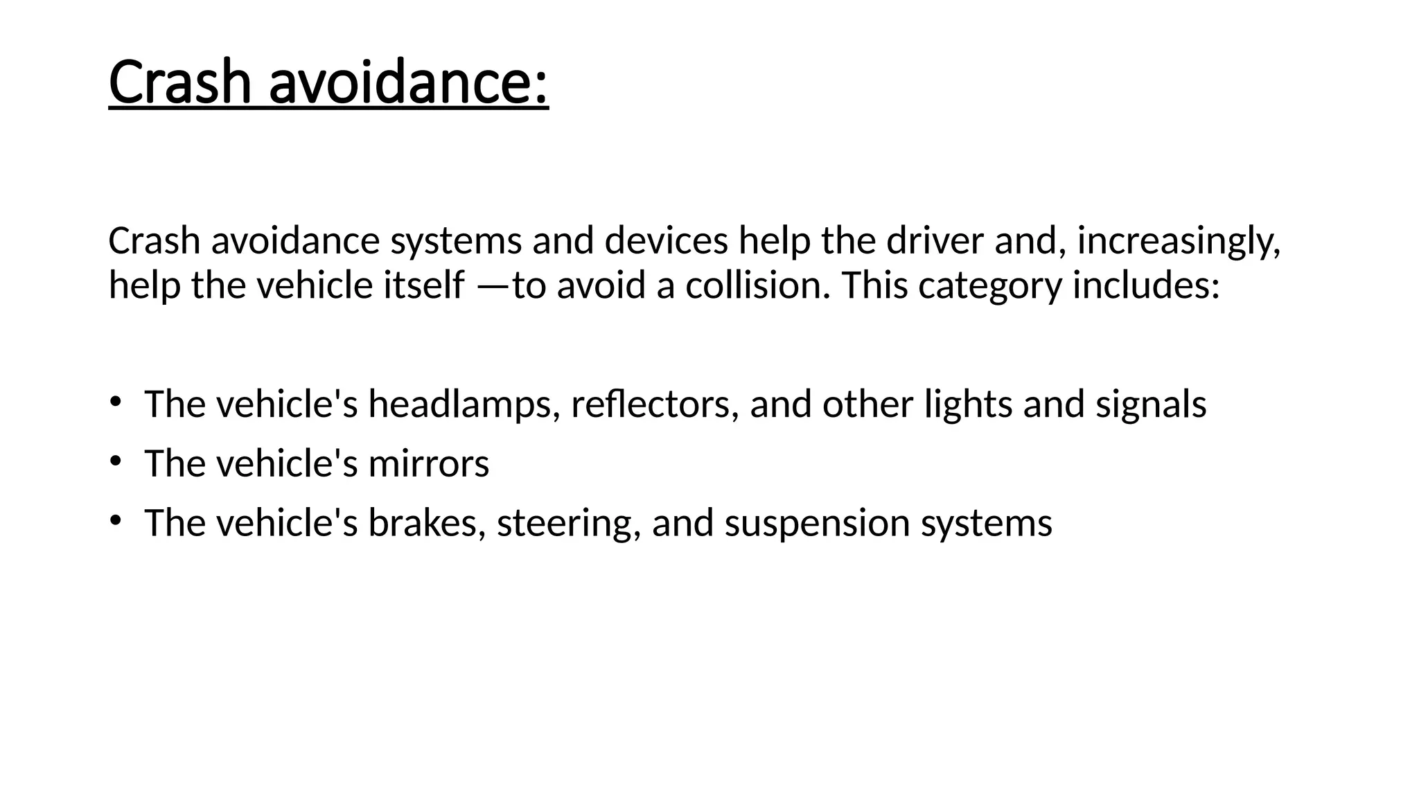 Crash avoidance:
Crash avoidance systems and devices help the driver and, increasingly,
help the vehicle itself —to avoid a collision. This category includes:
• The vehicle's headlamps, reflectors, and other lights and signals
• The vehicle's mirrors
• The vehicle's brakes, steering, and suspension systems
 