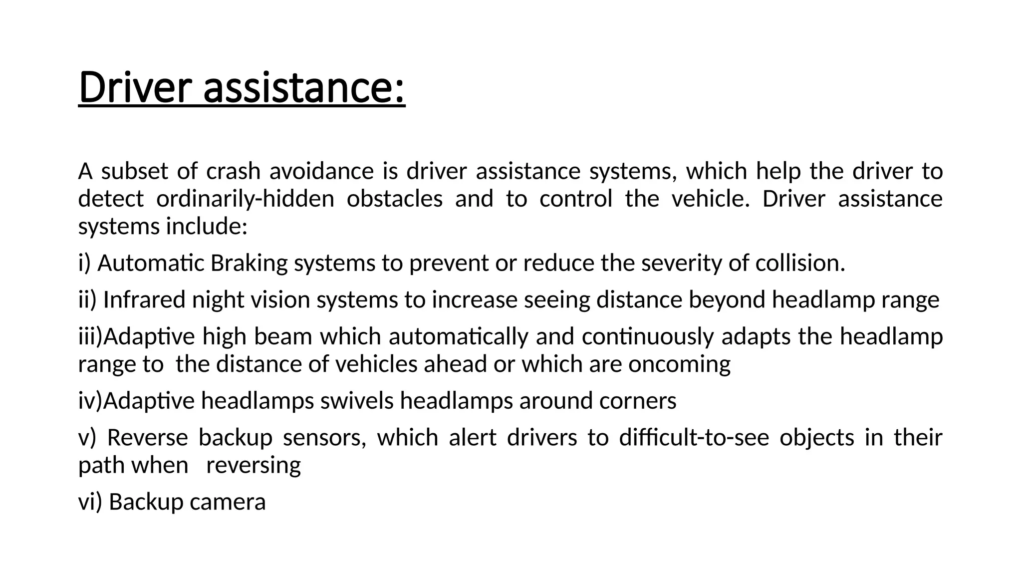 Driver assistance:
A subset of crash avoidance is driver assistance systems, which help the driver to
detect ordinarily-hidden obstacles and to control the vehicle. Driver assistance
systems include:
i) Automatic Braking systems to prevent or reduce the severity of collision.
ii) Infrared night vision systems to increase seeing distance beyond headlamp range
iii)Adaptive high beam which automatically and continuously adapts the headlamp
range to the distance of vehicles ahead or which are oncoming
iv)Adaptive headlamps swivels headlamps around corners
v) Reverse backup sensors, which alert drivers to difficult-to-see objects in their
path when reversing
vi) Backup camera
 