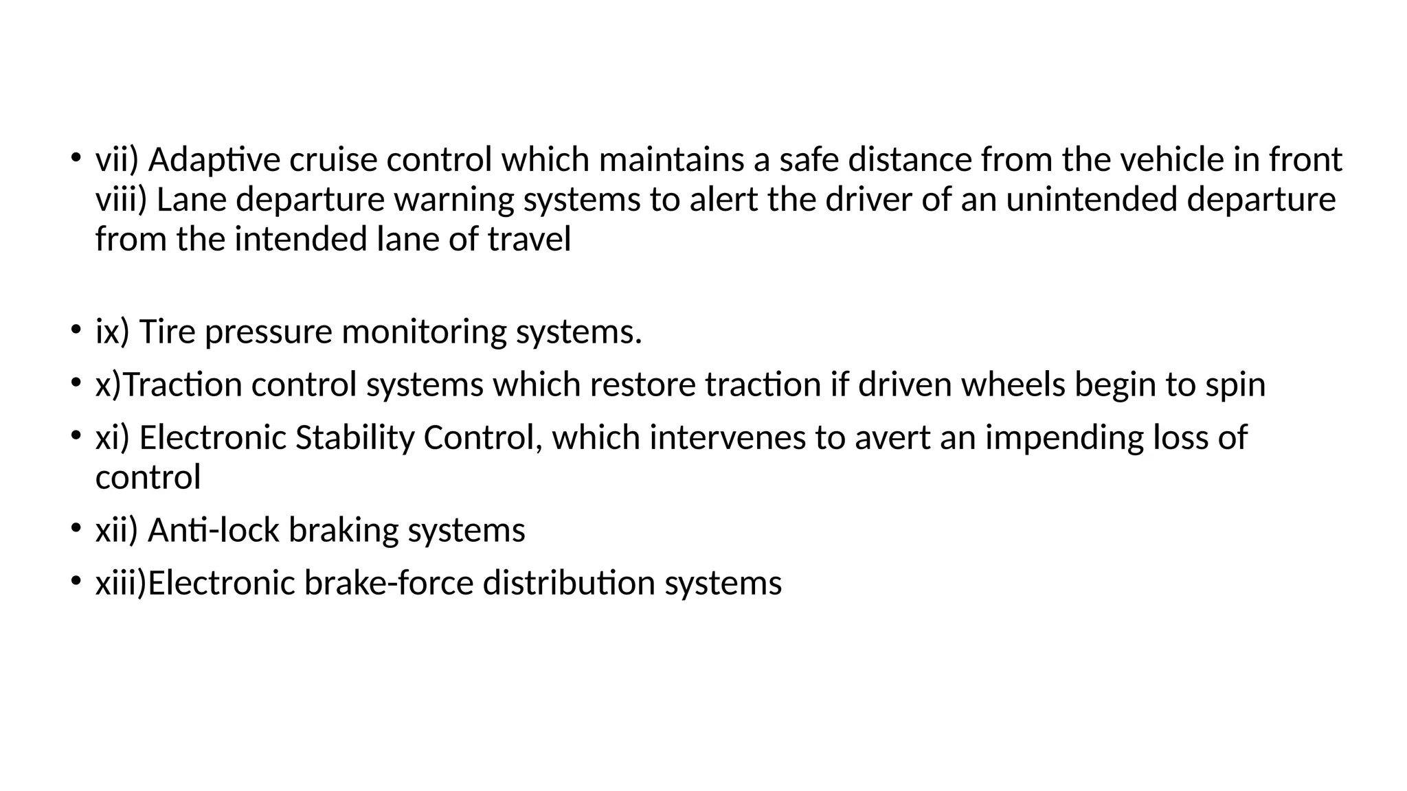• vii) Adaptive cruise control which maintains a safe distance from the vehicle in front
viii) Lane departure warning systems to alert the driver of an unintended departure
from the intended lane of travel
• ix) Tire pressure monitoring systems.
• x)Traction control systems which restore traction if driven wheels begin to spin
• xi) Electronic Stability Control, which intervenes to avert an impending loss of
control
• xii) Anti-lock braking systems
• xiii)Electronic brake-force distribution systems
 
