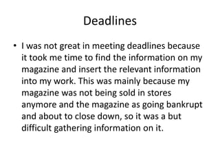 Deadlines
• I was not great in meeting deadlines because
it took me time to find the information on my
magazine and insert the relevant information
into my work. This was mainly because my
magazine was not being sold in stores
anymore and the magazine as going bankrupt
and about to close down, so it was a but
difficult gathering information on it.
 