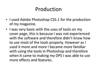 Production
• I used Adobe Photoshop CS5.1 for the production
of my magazine.
• I was very basic with the uses of tools on my
cover page, this is because I was not experienced
with the software and therefore didn’t know how
to use most of the tools properly. However as I
used it more and more I became more familiar
with using the tools in Photoshop and therefore
when It came to making my DPS I was able to use
more effects and features.
 