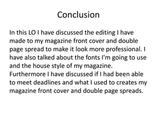Conclusion
In this LO I have discussed the editing I have
made to my magazine front cover and double
page spread to make it look more professional. I
have also talked about the fonts I'm going to use
and the house style of my magazine.
Furthermore I have discussed if I had been able
to meet deadlines and what I used to creates my
magazine front cover and double page spreads.
 