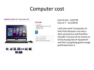 Computer cost
Cost of one - £319.99
Cost of 7 – £2,239.93
I will only need 3 computers to
start from because I am only a
start-up business and therefore
shouldn’t not put all my money at
risk by buying lots of equipment
and then not getting good enough
profit back from it.
 