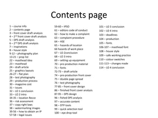 Contents page
1 – course info
2 – contents page
3 – front cover draft analysis
4 – 2nd front cover draft analysis
5 – DPS draft analysis
6 – 2nd DPS draft analysis
7 – inspirations
8 – house style
9-12 – photography plan
13-21 – prop list
22 – masthead idea
23 – masthead
24 – draft article
25 – graphics layouts
26-27 – flat plan
28 – test photography
29 – production process
30 – magazine cost
31 – issues
32 – LO 1 conclusion
33 – LO 2 intro
34-35 – location Recce
36 – risk assessment
37 – copy right laws
38 – watermarking images
39-56 – how to obtain an IP
57-58 – legal issues
59-60 – IPSO
61 – editors code of conduct
62 – how to make a complaint
63 – complaint procedure
64 – HSE
65 – hazards of location
66 hazards of work place
67 – LO 2conclusion
68 – LO 3 intro
69 – setting up equipment
70 – pre-production material
71 – fonts
72-73 – draft article
74 – pre-production front cover
75 – double page spread
76 – test photography
77-85 – front cover design
86 – finished front cover analysis
87-95 – DPS design
96 – fished DPS analysis
97 – accurate content
98 – DTP tools
99 – quick selection tool
100 – eye drop tool
101 – LO 3 conclusion
102 – LO 4 intro
103 – deadlines
104 – production
105 – fonts
106-107 – masthead font
108 – house style
109 – safe working practice
110 – colour swatches
111-113 – changes made
114 – LO 4 conclusion
 