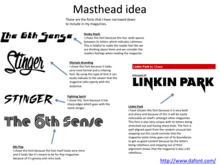 Masthead idea
http://www.dafont.com/
These are the fonts that I have narrowed down
to include in my magazines.
Fighting Spirit
I chose this font because it has
sharp edges which goes with the
name stinger.
Olympic Branding
I chose this font because it looks
very none formal and a relaxing
font. By using this type of font it can
easily indicate to the viewer that the
magazine talks openly with the
audience.
Husky Stash
I chose this font because this has wide spaces
between its letters which indicates calmness.
This is helpful to make the reader feel like we
are thinking about them and we consider the
readers feelings when reading the magazine.
60s Pop
I chose this font because the font itself looks very retro
and it looks like it’s meant to be for Pop magazines
because of it’s groovy and retro look.
Linkin Park
I have chosen this font because it is very bold
and sharp and because of this it will be easily
noticeable on shelf's amongst other magazines.
This font is also very unique with its letters being
stretched out and having sharp ends. The font is
well aligned apart from the random unusual lets
stepping out this could connote that the
magazine some times goes out of its boundaries
to get us good content because by the letters
being rebellious and stepping out of their
alignment shows that the magazine is also a bit
rebellious.
 