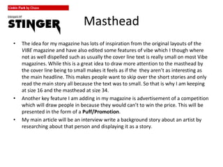 Masthead
• The idea for my magazine has lots of inspiration from the original layouts of the
VIBE magazine and have also edited some features of vibe which I though where
not as well dispelled such as usually the cover line text is really small on most Vibe
magazines. While this is a great idea to draw more attention to the masthead by
the cover line being to small makes it feels as if the they aren’t as interesting as
the main headline. This makes people want to skip over the short stories and only
read the main story all because the text was to small. So that is why I am keeping
at size 16 and the masthead at size 34.
• Another key feature I am adding in my magazine is advertisement of a competition
which will draw people in because they would can’t to win the price. This will be
presented in the form of a Puff/Promotion.
• My main article will be an interview write a background story about an artist by
researching about that person and displaying it as a story.
 