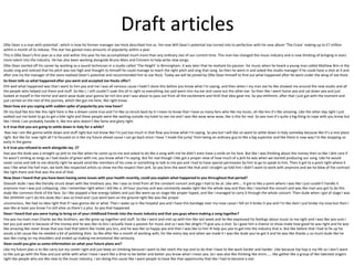 Draft articles
Ollie Dean is a man with potential’, which is how his former manager Joe Hock described him as. Yet now Will Dean’s potential has turned into to perfection with his new album ‘The Craze’ making up to £7 million
within a month of its release. This star has gained mass amounts of popularity within a year.
This is Ollie Dean’s first year as a star and within this year he has accomplished much more than any ordinary star of our current time. This man has changed the music industry and is now thinking of bringing in even
more talent into the industry. He has also been working alongside Bruno Mars and Eminem to help write new songs.
Ollie Dean started off his career by working as a sound technician in a studio called ‘The Height’ in Birmingham. It was later that he realised his passion for music when he heard a young man called Mathew Brin in the
studio sing and noticed that his pitch was too high and thought to himself he could manage to reach the right pitch and sing that song. So then he went in and asked the studio manager if he could have a shot at it and
after one try the manager of the store realised Dean’s potential and recommended him to Joe Hock. Today we will be joined by Ollie Dean himself to find out what happened after he went under the wing of Joe Hock.
So Dean tells us what happened after you went and accepted Joe Hocks offer?
Ehh well what happened was that I went to him yea and me I was all nervous cause I hadn’t done this before you know what I’m saying, and then when I my man Joe he like showed me around the new studio and all
the people who helped out there and stuff. So like I, I still couldn’t soak this all in right so everything Joe said went into my ear and came out the other ear. So then like I went home yea and sat down yea and just
looked at myself in the mirror and went wow dude your gonna be rich bro and I was about to pass out from all the excitement and thrill that idea gave me. So yea ehhhmm, after that I just got with the moment and
just carried on the rest of the journey, which like got me here, like right know.
Dean how are you coping with sudden spike of popularity you now have?
Oh my God like bro like this right here is like a dream come true and I’m like so struck back by It I mean to know that I have so many fans who like my music, oh like bro it’s like amazing. Like the other day right I just
walked out me hotel to go to get a bite right and these people were like waiting outside my hotel to see me and I was like wow wow wow, like is this for real. So yea man it’s quite a big thing to cope with you know but
like I think I can probably handle it, like bro who doesn’t like fame and glory right.
Is it true that you are going to settle down in Italy for a while?
Naa naa I am like gonna settle down and stuff right but not know like I’m just too much in that flow you know what I’m saying. So yea but I will like on want to settle down in Italy someday because like it’s a nice place
right. But like for now right all I’m focused on is like my future ahead cause I can go back since I have ‘I made the jump’ from being an ordinary guy to like a big superstar and like there is now way I’m like stopping so
early in the game.
Is it true you refused to work alongside Jay- Z?
Haa yea the dude was a straight up jerk to me like when he came up to me and asked to do like a song with me he didn’t even have a smile on his face. But like I was thinking about the money then so like I dint care if
he wasn’t smiling as longs as I had stacks of green with me, you know what I’m saying. But for real though I like got a proper view of how much of a jerk he was when we started producing our song. Like he would
never come and talk to me directly right he would send like members of his crew or something to talk to me yea and I had to have special permission by him to go to speak to him. Then it got to a point right where it
was l like what the hell man, we both like respected artists so show me the respect then jerk. So yea brov the went like that and I straight up told him I didn’t want to work with anymore and we he blew of the contract
like right there and that was the end of that.
Now Dean I heard that you have been having some issues with your health recently, could you explain what happened to you throughout that period?
Oooooh dude I was like literally struck down with like tiredness yea, like I was so tired from all the constant concert and gigs I had to be at. Like ahh…. It got to like a point where I was like I just couldn’t handle it
anymore man I was just collapsing. Like I remember right when I did like a 24 hour journey and was constantly awake right like the whole way and then like I reached the concert and was like man you got to do this
dude like common think of the fans. So I like popped a few energy tablets and just like went up on stage like proper hyped, and like I managed to carry it through the whole concert. Then dude when I got of stage I was
like ohhhhhh can’t do this dude like I was so tired and I just went bam on the ground right like was like proper
unconscious, like had no idea right that if I was gonna die or what. Then I wake up in like hospital yea and I have this bandage over my nose cause I fell on it broke it yea and I’m like dam I just broke my nose but then I
was like at least you know I’m still alive so there’s a plus. So yea that happened.
Dean I heard that you were trying to bring on of your childhood friends into the music industry and that you guys where making a song together?
Yea yea ma main man Charlie we like brothers, we like grew up together and stuff. So like I went and met up with him like last week and he like expressed his feelings about music to me right and I was like yea sure I
bet you just want in because of the money and he was like no bro I actually have a passion for music and so I was like alright I’ll give you a shot. So I gave him a chance to show make how good he was right and he was
like amazing like never know that you had that talent like inside you bro, and he was like so happy yea and then I was like to him ill help you yea to get into the industry that is. But like before that I had to fix up his
vocals a bit cause like he needed a bit of polishing then. So like after like a month of working with, for like every day and when we made it I was like dude you’ve got it and he was like thanks u so much dude like he
was like crying on my shoulders and ended up making me emotional like seriously.
Dean could you give us some information on what your future plans are?
Like my future plan is to like carry out my career right and just keep on climbing because I want to like reach the top and to do that I have to like work harder and harder. Like because hip hop is my life so I don’t want
to like just go with the flow and just settle with what I have I want like a drive to be better and better you know what I mean yea. So I was also like thinking like emm…… like gather like a group of like talented singers
right like people who are like new to the music industry, I am doing this cause like I want people to have like that opportunity that like I had to become a star.
 