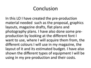 Conclusion
In this LO I have created the pre-production
material needed such as the proposal, graphics
layouts, magazine drafts, flat plans and
photography plans. I have also done some pre-
production by looking at the different font I
want to use, where I will acquire them from, the
different colours I will use in my magazine, the
layout of it and its estimated budget. I have also
shown the different types of equipment I will be
using in my pre-production and their costs.
 