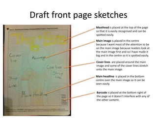 Draft front page sketches
Masthead is placed at the top of the page
so that it is easily recognised and can be
spotted easily.
Main image is placed in the centre
because I want most of the attention to be
on the main image because readers look at
the main image first and so I have made it
big and in the centre so it is spotted easily.
Cover lines are placed around the main
image and some of the cover lines stretch
onto the main image.
Main headline is placed in the bottom
centre over the main image so it can be
seen easily.
Barcode is placed at the bottom right of
the page so it doesn’t interfere with any of
the other content.
 