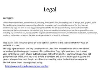 Legal
Vibe places their consumer policy on their websites to show to the audience that they have on
and what it states.
The copy right law states that any content which is used from another source or can not be sent
or used on SpinMedias pages or on any of its publications. Copy right law means that if any of
your content used in any of your publications can not be from another source which you have not
gain permission to use. So if you use a picture of someone and place it within your magazine the
person who you have used the picture of has the capability to sue the business for copy write.
The link below shows the magazine’s policy:
http://www.spinmedia.com/privacy-policy
 