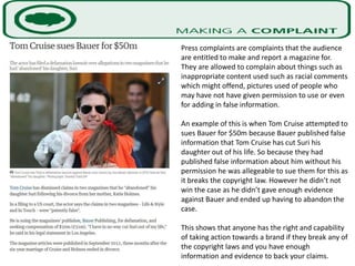 Press complaints are complaints that the audience
are entitled to make and report a magazine for.
They are allowed to complain about things such as
inappropriate content used such as racial comments
which might offend, pictures used of people who
may have not have given permission to use or even
for adding in false information.
An example of this is when Tom Cruise attempted to
sues Bauer for $50m because Bauer published false
information that Tom Cruise has cut Suri his
daughter out of his life. So because they had
published false information about him without his
permission he was allegeable to sue them for this as
it breaks the copyright law. However he didn’t not
win the case as he didn’t gave enough evidence
against Bauer and ended up having to abandon the
case.
This shows that anyone has the right and capability
of taking action towards a brand if they break any of
the copyright laws and you have enough
information and evidence to back your claims.
 