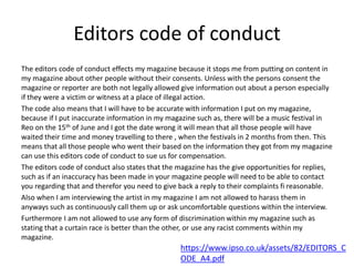 Editors code of conduct
The editors code of conduct effects my magazine because it stops me from putting on content in
my magazine about other people without their consents. Unless with the persons consent the
magazine or reporter are both not legally allowed give information out about a person especially
if they were a victim or witness at a place of illegal action.
The code also means that I will have to be accurate with information I put on my magazine,
because if I put inaccurate information in my magazine such as, there will be a music festival in
Reo on the 15th of June and I got the date wrong it will mean that all those people will have
waited their time and money travelling to there , when the festivals in 2 months from then. This
means that all those people who went their based on the information they got from my magazine
can use this editors code of conduct to sue us for compensation.
The editors code of conduct also states that the magazine has the give opportunities for replies,
such as if an inaccuracy has been made in your magazine people will need to be able to contact
you regarding that and therefor you need to give back a reply to their complaints fi reasonable.
Also when I am interviewing the artist in my magazine I am not allowed to harass them in
anyways such as continuously call them up or ask uncomfortable questions within the interview.
Furthermore I am not allowed to use any form of discrimination within my magazine such as
stating that a curtain race is better than the other, or use any racist comments within my
magazine.
https://www.ipso.co.uk/assets/82/EDITORS_C
ODE_A4.pdf
 
