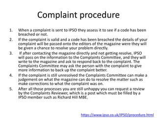 Complaint procedure
1. When a complaint is sent to IPSO they assess it to see if a code has been
breached or not.
2. If the complaint is valid and a code has been breached the details of your
complaint will be passed onto the editors of the magazine were they will
be given a chance to resolve your problem directly.
3. If after contacting the magazine directly and not getting resolve, IPSO
will pass on the information to the Complaints Committee, and they will
write to the magazine and ask to respond back to the complaint. The
Complaints Committee may ask the person with the complaint to give
more information to back up the complaint better.
4. If the complaint is still unresolved the Complaints Committee can make a
judgement on what the magazine can do to resolve the matter such as
make corrections to what the complaint was on.
5. After all those processes you are still unhappy you can request a review
by the Complaints Reviewer, which is a post which must be filled by a
IPSO member such as Richard Hill MBE.
https://www.ipso.co.uk/IPSO/procedure.html
 