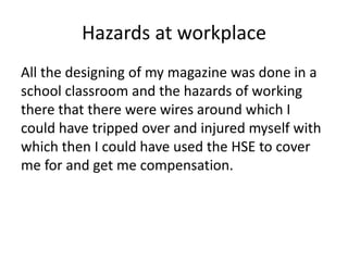 Hazards at workplace
All the designing of my magazine was done in a
school classroom and the hazards of working
there that there were wires around which I
could have tripped over and injured myself with
which then I could have used the HSE to cover
me for and get me compensation.
 