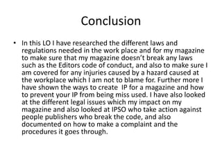 Conclusion
• In this LO I have researched the different laws and
regulations needed in the work place and for my magazine
to make sure that my magazine doesn’t break any laws
such as the Editors code of conduct, and also to make sure I
am covered for any injuries caused by a hazard caused at
the workplace which I am not to blame for. Further more I
have shown the ways to create IP for a magazine and how
to prevent your IP from being miss used. I have also looked
at the different legal issues which my impact on my
magazine and also looked at IPSO who take action against
people publishers who break the code, and also
documented on how to make a complaint and the
procedures it goes through.
 