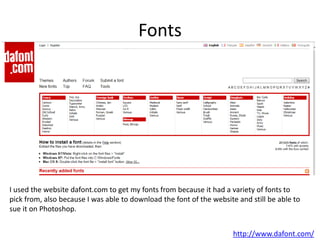Fonts
I used the website dafont.com to get my fonts from because it had a variety of fonts to
pick from, also because I was able to download the font of the website and still be able to
sue it on Photoshop.
http://www.dafont.com/
 