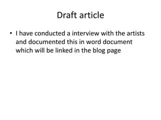 Draft article
• I have conducted a interview with the artists
and documented this in word document
which will be linked in the blog page
 