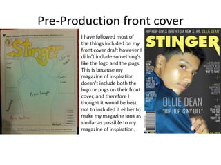 Pre-Production front cover
I have followed most of
the things included on my
front cover draft however I
didn’t include something's
like the logo and the pugs.
This is because my
magazine of inspiration
doesn’t include both the
logo or pugs on their front
cover, and therefore I
thought it would be best
not to included it either to
make my magazine look as
similar as possible to my
magazine of inspiration.
 
