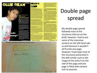 Double page
spread
My double page spread
followed most of the
structures laid out on the
draft, however I had to put
some of the interview
content on the left hand side
as well because it wouldn’t
all fit onto one page.
However I have kept most of
the structures presented in
the daft similar such as the
image of the artist if on the
side of the page and one
page is filled with content
and no pictures.
 